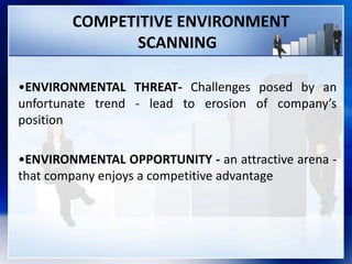 COMPETITIVE ENVIRONMENT
SCANNING
•ENVIRONMENTAL THREAT- Challenges posed by an
unfortunate trend - lead to erosion of company’s
position
•ENVIRONMENTAL OPPORTUNITY - an attractive arena -
that company enjoys a competitive advantage
 