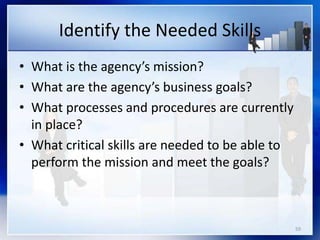 59
Identify the Needed Skills
• What is the agency’s mission?
• What are the agency’s business goals?
• What processes and procedures are currently
in place?
• What critical skills are needed to be able to
perform the mission and meet the goals?
 