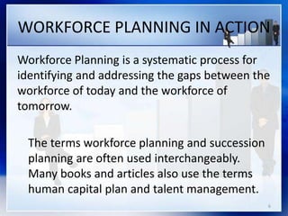 WORKFORCE PLANNING IN ACTION
Workforce Planning is a systematic process for
identifying and addressing the gaps between the
workforce of today and the workforce of
tomorrow.
The terms workforce planning and succession
planning are often used interchangeably.
Many books and articles also use the terms
human capital plan and talent management.
6
 