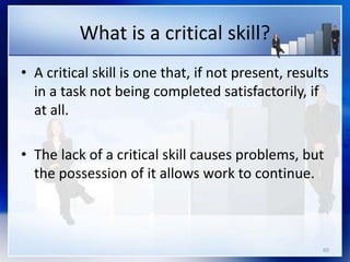 60
What is a critical skill?
• A critical skill is one that, if not present, results
in a task not being completed satisfactorily, if
at all.
• The lack of a critical skill causes problems, but
the possession of it allows work to continue.
 