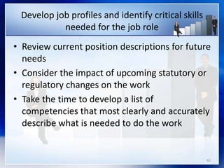 62
Develop job profiles and identify critical skills
needed for the job role
• Review current position descriptions for future
needs
• Consider the impact of upcoming statutory or
regulatory changes on the work
• Take the time to develop a list of
competencies that most clearly and accurately
describe what is needed to do the work
 