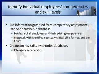 64
Identify individual employees’ competencies
and skill levels
• Put information gathered from competency assessments
into one searchable database
– Database of all employees and their existing competencies
– Crosswalk with identified necessary critical skills for now and the
future
• Create agency skills inventories databases
– Interagency cooperation
 