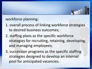 workforce planning:
1. overall process of linking workforce strategies
to desired business outcomes;
2. staffing plans as the specific workforce
strategies for recruiting, retaining, developing,
and managing employees;
3. succession programs as the specific staffing
strategies designed to develop an internal
pool for anticipated vacancies.
7
 