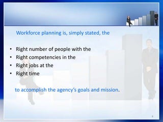 8
Workforce planning is, simply stated, the
• Right number of people with the
• Right competencies in the
• Right jobs at the
• Right time
to accomplish the agency’s goals and mission.
 