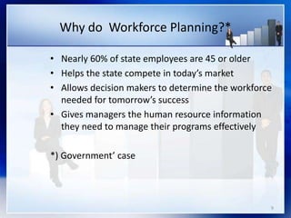 9
• Nearly 60% of state employees are 45 or older
• Helps the state compete in today’s market
• Allows decision makers to determine the workforce
needed for tomorrow’s success
• Gives managers the human resource information
they need to manage their programs effectively
*) Government’ case
Why do Workforce Planning?*
 
