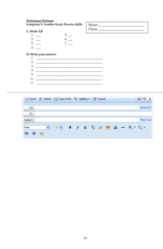 10
Pertemuan Pertama
Lampiran 1: Lembar Kerja Peserta didik
C. Write T/F
1. ___ 5. ___
2. ___ 6. ___
3. ___ 7. ___
4. ___
D. Write your answer:
1. _____________________________________________
2. _____________________________________________
3. _____________________________________________
4. _____________________________________________
5. _____________________________________________
6. _____________________________________________
7. _____________________________________________
Name:_____________________________
Class:_____________________________
 
