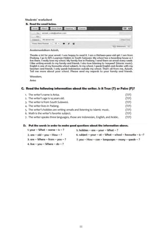 11
Students’ worksheet
1. The writer’s name is Anisa. (T/F)
2. The writer’s age is 14 years old. (T/F)
3. The writer is from South Sulawesi. (T/F)
4. The writer lives in Padang. (T/F)
5. The writer’s hobbies are writing emails and listening to Islamic music. (T/F)
6. Math is the writer’s favorite subject. (T/F)
7. The writer speaks three languages, those are Indonesian, English, and Arabic. (T/F)
 