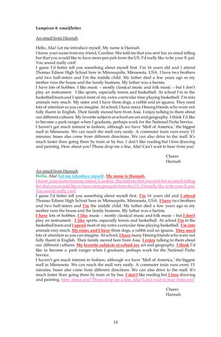 14
Lampiran 4: email/letter
An email from Hannah
Hello, Alia! Let me introduce myself. My name is Hannah.
I know your name from my friend, Caroline. She told me that you sent her an email telling
her that you would like to have more pen pals from the US. I’d really like to be your E-pal.
You sound really cool!
I guess I’d better tell you something about myself first. I’m 16 years old and I attend
Thomas Edison High School here in Minneapolis, Minnesota, USA. I have two brothers
and two half-sisters and I’m the middle child. My father died a few years ago so my
mother runs the house and the family business. My father was a barista.
I have lots of hobbies. I like music – mostly classical music and folk music – but I don’t
play an instrument. I like sports, especially tennis and basketball. At school I’m in the
basketball team and I spend most of my extra-curricular time playing basketball. I’m into
animals very much. My sister and I have three dogs, a rabbit and an iguana. They need
lots of attention as you can imagine. At school, I have many Hmong friends who were not
fully fluent in English. Their family moved here from Asia. I enjoy talking to them about
our different cultures. My favorite subjects at school are art and geography. I think I’d like
to become a park ranger when I graduate, perhaps work for the National Parks Service.
I haven’t got much interest in fashion, although we have ‘Mall of America,’ the biggest
mall in Minnesota. We can reach the mall very easily. A commuter train runs every 15
minutes; buses also come from different directions. We can also drive to the mall. It’s
much faster than going there by train or by bus. I don’t like reading but I love drawing
and painting. How about you? Please drop me a line, Alia! Can’t wait to hear from you!
Cheers
Hannah
An email from Hannah
Hello, Alia! Let me introduce myself. My name is Hannah.
I know your name from my friend, Caroline. She told me that you sent her an email telling
her that you would like to have more pen pals from the US. I’d really like to be your E-pal.
You sound really cool!
I guess I’d better tell you something about myself first. I’m 16 years old and I attend
Thomas Edison High School here in Minneapolis, Minnesota, USA. I have two brothers
and two half-sisters and I’m the middle child. My father died a few years ago so my
mother runs the house and the family business. My father was a barista.
I have lots of hobbies. I like music – mostly classical music and folk music – but I don’t
play an instrument. I like sports, especially tennis and basketball. At school I’m in the
basketball team and I spend most of my extra-curricular time playing basketball. I’m into
animals very much. My sister and I have three dogs, a rabbit and an iguana. They need
lots of attention as you can imagine. At school, I have many Hmong friends who were not
fully fluent in English. Their family moved here from Asia. I enjoy talking to them about
our different cultures. My favorite subjects at school are art and geography. I think I’d
like to become a park ranger when I graduate, perhaps work for the National Parks
Service.
I haven’t got much interest in fashion, although we have ‘Mall of America,’ the biggest
mall in Minnesota. We can reach the mall very easily. A commuter train runs every 15
minutes; buses also come from different directions. We can also drive to the mall. It’s
much faster than going there by train or by bus. I don’t like reading but I love drawing
and painting. How about you? Please drop me a line, Alia! Can’t wait to hear from you!
Cheers
Hannah
 
