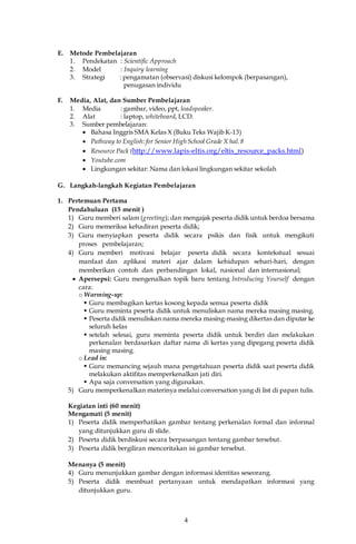 4
E. Metode Pembelajaran
1. Pendekatan : Scientific Approach
2. Model : Inquiry learning
3. Strategi : pengamatan (observasi) diskusi kelompok (berpasangan),
penugasan individu
F. Media, Alat, dan Sumber Pembelajaran
1. Media : gambar, video, ppt, loadspeaker.
2. Alat : laptop, whiteboard, LCD.
3. Sumber pembelajaran:
 Bahasa Inggris SMA Kelas X (Buku Teks Wajib K-13)
 Pathway to English:for Senior High School Grade X hal.8
 Resource Pack (http://www.lapis-eltis.org/eltis_resource_packs.html)
 Youtube.com
 Lingkungan sekitar: Nama dan lokasi lingkungan sekitar sekolah
G. Langkah-langkah Kegiatan Pembelajaran
1. Pertemuan Pertama
Pendahuluan (15 menit )
1) Guru memberi salam (greeting); dan mengajak peserta didik untuk berdoa bersama
2) Guru memeriksa kehadiran peserta didik;
3) Guru menyiapkan peserta didik secara psikis dan fisik untuk mengikuti
proses pembelajaran;
4) Guru memberi motivasi belajar peserta didik secara kontekstual sesuai
manfaat dan aplikasi materi ajar dalam kehidupan sehari-hari, dengan
memberikan contoh dan perbandingan lokal, nasional dan internasional;
 Apersepsi: Guru mengenalkan topik baru tentang Introducing Yourself dengan
cara:
o Warming-up:
 Guru membagikan kertas kosong kepada semua peserta didik
 Guru meminta peserta didik untuk menuliskan nama mereka masing masing.
 Peserta didik menuliskan nama mereka masing-masing dikertas dan diputar ke
seluruh kelas
 setelah selesai, guru meminta peserta didik untuk berdiri dan melakukan
perkenalan berdasarkan daftar nama di kertas yang dipegang peserta didik
masing masing.
o Lead in:
 Guru memancing sejauh mana pengetahuan peserta didik saat peserta didik
melakukan aktifitas memperkenalkan jati diri.
 Apa saja conversation yang digunakan.
5) Guru memperkenalkan materinya melalui conversation yang di list di papan tulis.
Kegiatan inti (60 menit)
Mengamati (5 menit)
1) Peserta didik memperhatikan gambar tentang perkenalan formal dan informal
yang ditunjukkan guru di slide.
2) Peserta didik berdiskusi secara berpasangan tentang gambar tersebut.
3) Peserta didik bergiliran menceritakan isi gambar tersebut.
Menanya (5 menit)
4) Guru menunjukkan gambar dengan informasi identitas seseorang.
5) Peserta didik membuat pertanyaan untuk mendapatkan informasi yang
ditunjukkan guru.
 