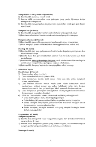 5
Mengumpulkan data/informasi (20 menit)
6) Peserta didik membaca contoh email
7) Peserta didik menyimpulkan cara poin-poin yang perlu dijelaskan ketika
memperkenalkan jati diri
8) Peserta didik mengumpulkan informasi cara menuliskan email (part-part dalam
email/surat)
Mengasosiasi (20 menit)
9) Peserta didik mengerjakan latihan soal sederhana tentang contoh email
10) Peserta membuat email balasan untuk contoh email yang diberikan guru
Mengomunikasikan (10 menit)
11) Peserta didik mempraktekkan memperkenalkan diri secara berpasangan
12) Guru mengajak peserta didik berdiskusi tentang pembahasan latihan soal
Penutup (10 menit)
13) Peserta didik dan guru melakukan refleksi terhadap kegiatan pembelajaran dan
manfaat-manfaatnya.
14) Peserta didik dan guru memberikan umpan balik terhadap proses dan hasil
pembelajaran.
15) Peserta didik mendapatkan tugas dari guru untuk membuat email balasan kepada
contoh email yang diberikan guru pada kegiatan sebelumnya.
16) Peserta didik dan guru berdoa dan mengucapkkan salam penutup.
2. Pertemuan Kedua
Pendahuluan (10 menit)
1) Guru memberi salam (greeting);
2) Guru memeriksa kehadiran peserta didik;
3) Guru menyiapkan peserta didik secara psikis dan fisik untuk mengikuti
proses pembelajaran;
4) Guru memberi motivasi belajar peserta didik secara kontekstual sesuai
manfaat dan aplikasi materi ajar dalam kehidupan sehari-hari, dengan
memberikan contoh dan perbandingan lokal, nasional dan internasional;
5) Guru mengajukan pertanyaan tentang kaitan antara pengetahuan sebelumnya
dengan materi yang akan dipelajari;
6) Warm up: Guru meminta peserta didik untuk membuat guessing gestures:
 Guru membagi kelas menjadi kelompok/pasangan.
 Setiap kelompok/pasangan dibagi beberapa gambar tentang occupation.
 Setiap kelompok menyiapkan gestures sekreatif dan sesulit mungkin terkait
dengan gambar yang mereka dapatkan.
 Setiap kelompok/pasangan menebak dan yang menjawab dengan benar
berhak mendapat skor
Kegiatan Inti (60 menit)
Mengamati (5 menit)
1) Peserta didik mengamati video yang diberikan guru dan menuliskan informasi
yang terdapat di video
2) Peserta didik mengamati gambar yang diberikan guru, dan membandingkan
dengan gambar yang ditunjukkan pada pertemuan sebelumnya
Menanya (5 menit)
 