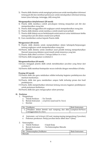 6
3) Peserta didik diminta untuk mengingat pertanyaan untuk mendapatkan informasi
tentang jati diri dan membuat pertanyaan untuk mendapatkan informasi tentang
teman (atau keluarga, tentangga, dsb) orang lain
Mengumpulkan data/informasi (20 menit)
4) Peserta didik membaca contoh percakapan tentang meaparkan jati diri dan
memperkenalkan orang lain
5) Peserta didik menggarisbawahi ungkapan untuk memperkenalkan orang lain
6) Peserta didik diminta untuk membaca contoh email/surat pribadi
7) Peserta didik bekerja secara berkelompok untuk mencari unsur kebahasaan ketika
memaparkan jati diri dalam email/surat pribadi.
8) Guru memberikan arahan kepada Peserta didik
Mengasosiasi (20 menit)
9) Peserta didik diminta untuk mempraktekkan dalam kelompok/berpasangan
tentang ungkapan untuk memperkenalkan orang lain
10) Peserta didik diminta untuk membuat surat pendek tentang memperkenalkan
Hannah (seseorang didalam surat/email) untuk temannya yang lain
11) Peserta didik diberi worksheet 2 berupa latihan be or have.
12) Peserta didik mengerjakan worksheet 2.
Mengomunikasikan (10 menit)
13) Guru mengajak peserta didik untuk mendiskusikan jawaban yang benar dari
worksheet 2
14) Peserta didik membuat kesimpulan secara individu dengan menuliskan di buku.
Penutup (10 menit)
15) Peserta didik dan guru melakukan refleksi terhadap kegiatan pembelajaran dan
manfaat-manfaatnya.
16) Peserta didik dan guru memberikan umpan balik terhadap proses dan hasil
pembelajaran.
17) Peserta didik memperhatikan informasi tentang rencana kegiatan pembelajaran
untuk pertemuan berikutnya.
18) Peserta didik dan guru mengucapkan salam penutup.
H. Penilaian
1. Pengetahuan
a. Teknik Penilaian : Tes Tertulis
b. Bentuk Instrumen : completion (soal-soal be / have)
c. Kisi-kisi :
No. Indikator Butir Instrumen
1. Disajikan dalam bentuk soal rumpang dan diisi
menggunakan be / have.
Lampiran be+have
d. Instrumen: soal terlampir (10 soal, masing-masing mengandung 2 jawaban)
e. Pedoman penskoran: Setiap jawaban benar diberi skor 5 (lima)
2. Keterampilan
a. Teknik Penilaian : Unjuk Kerja
b. Bentuk Instrumen : Tes Keterampilan Menulis
c. Kisi-kisi:
No. Keterampilan/Indikator Butir Instrumen
Menulis
 