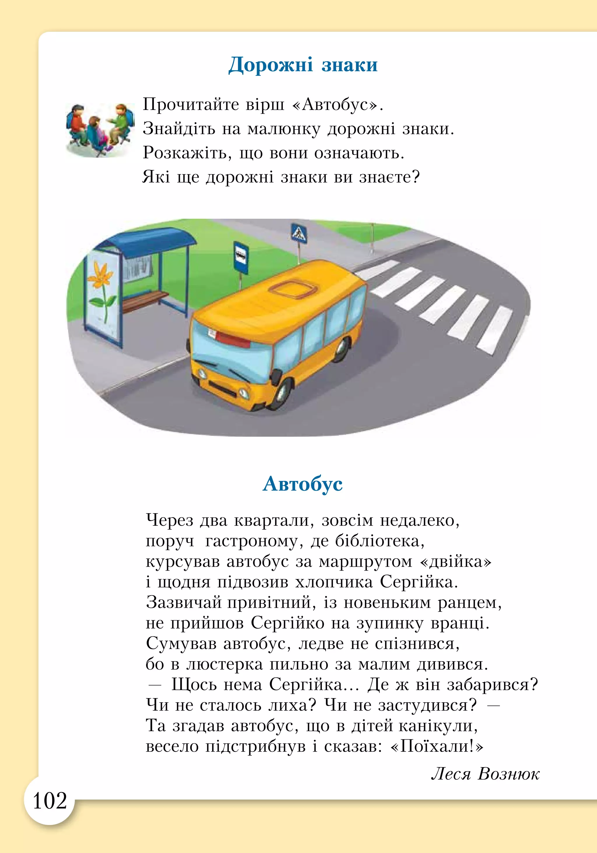 102 103
ПРАКТИЧНА РОБОТА
Об’єднайтесь у чотиригрупиза видамидорожніх
знаків: «попереджу­вальні», «заборонні», «на-
казові», «інформа­ційно-вказівні».
Зіграйте сценки про те, що слід робити, поба-
чивши такі знаки.
Попереджувальні знаки — попереджають про те, що
знаходиться попереду (див. с. 100).
Заборонні знаки — забороняють певні дії, наприклад,
рух на велосипедах, мотоциклах, рух пішоходів.
Наказові знаки — дозволяють рухатися лише тим
учасникам дорожнього руху, що вказані на них
(велосипедистам, пішоходам або велосипедистам і
пішоходам).
Інформаційно-вказівні знаки — надають
інформацію, наприклад, позначають
зупинки громадського транспорту.
Дорожні знаки
Прочитайте вірш «Автобус».
Знайдіть на малюнку дорожні знаки.
Розкажіть, що вони означають.
Які ще дорожні знаки ви знаєте?
Автобус
Через два квартали, зовсім недалеко,
поруч гастроному, де бібліотека,
курсував автобус за маршрутом «двійка»
і щодня підвозив хлопчика Сергійка.
Зазвичай привітний, із новеньким ранцем,
не прийшов Сергійко на зупинку вранці.
Сумував автобус, ледве не спізнився,
бо в люстерка пильно за малим дивився.
— Щось нема Сергійка… Де ж він забарився?
Чи не сталось лиха? Чи не застудився? —
Та згадав автобус, що в дітей канікули,
весело підстрибнув і сказав: «Поїхали!»
Леся Вознюк
 