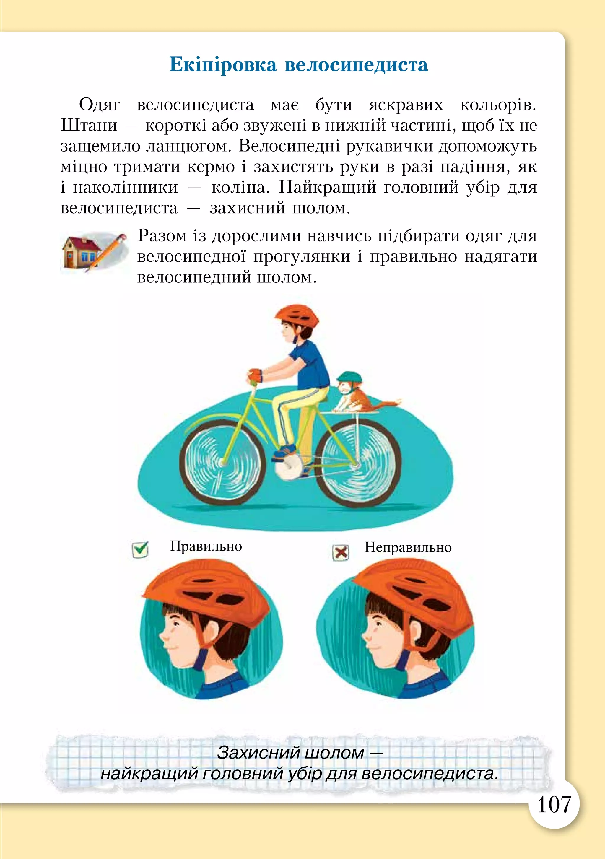 106 107
Екіпіровка велосипедиста
Одяг велосипедиста має бути яскравих кольорів.
Штани — короткі або звужені в нижній частині, щоб їх не
защемило ланцюгом. Велосипедні рукавички допоможуть
міцно тримати кермо і захистять руки в разі падіння, як
і наколінники — коліна. Найкращий головний убір для
велосипедиста — захисний шолом.
Разом із дорослими навчись підбирати одяг для
велосипедної прогулянки і правильно надягати
велосипедний шолом.
Правила для велосипедиста
Багато дітей люблять кататися на велосипеді. Цей
транспорт здатний розганятися, повертати і зупинятися,
як справжній автомобіль. Тому, сідаючи за кермо
велосипеда, ти з пішохода стаєш водієм і мусиш дотри-
муватися правил для велосипедистів.
Пригадай, що означають дорожні знаки для
велосипедистів.
Прочитайте правила для юних велосипедистів.
Обговоріть, що означає кожне з цих правил,
для чого воно існує.
•	 Не виїжджай на дорогу – це дозволено лише тим,
кому виповнилося 14 років.
•	 Катайся там, де немає транспорту і пішоходів (на
стадіоні, малолюдних алеях тощо).
•	 Якщо тобі треба переїхати на інший бік дороги, зійди
з велосипеда і переведи його через перехід за кермо.
•	 Перед поїздкою перевір гальма і звуковий сигнал.
Обладнай велосипед світловідбивачами спереду, ззаду
і з боків.
•	 Не катайся на велосипеді вночі, у сутінках, в туман
і під час дощу.
Доріжка
для пішоходів
і велосипедистів
Рух на
велосипеді
заборонено
Захисний шолом —
найкращий головний убір для велосипедиста.
Правильно Неправильно
Доріжка
для
велосипедистів
 