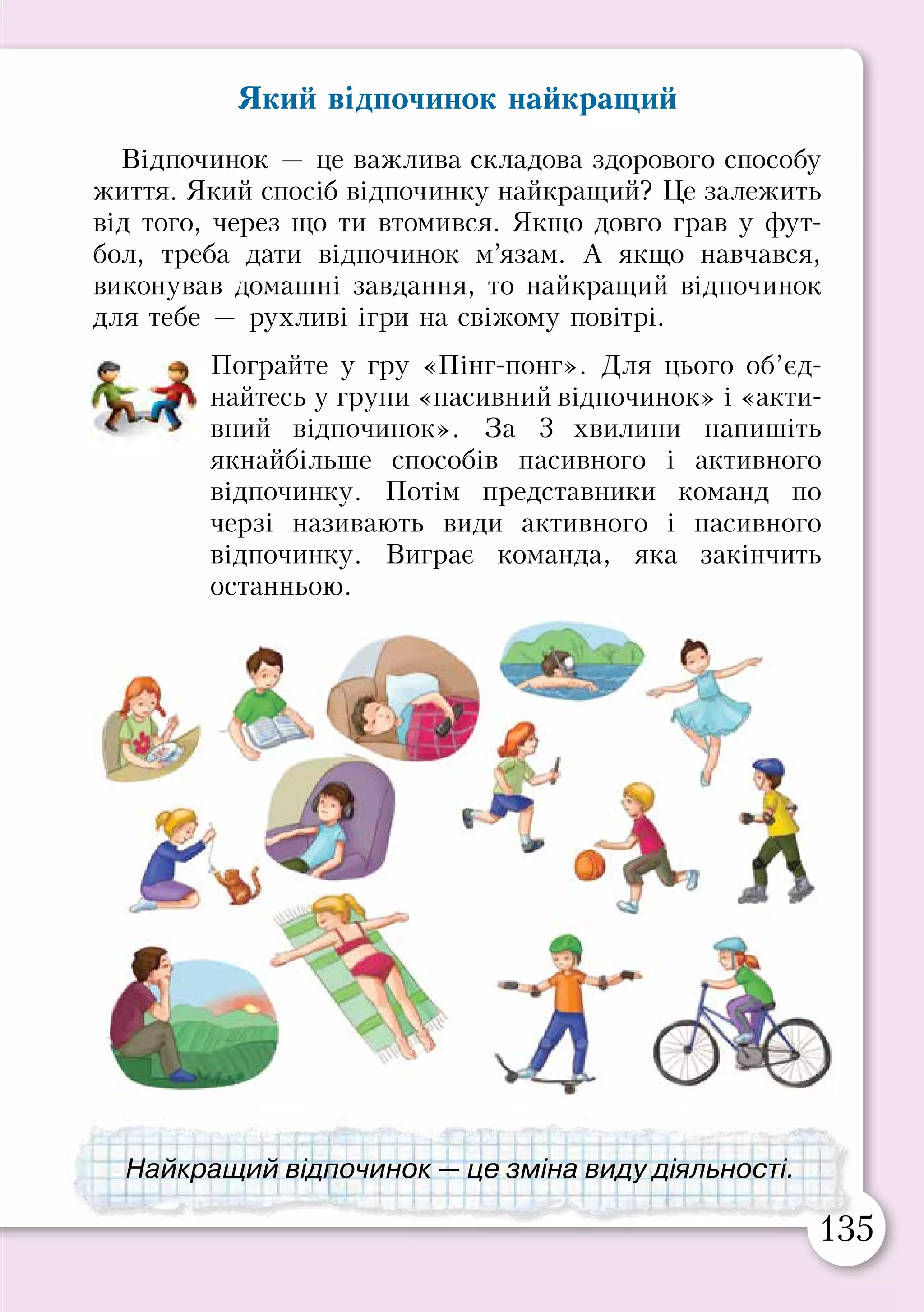 134 135
§ 29. ВЧИМОСЯ ВІДПОЧИВАТИ
Втома і здоров’я
Якщо людина довго працює без відпочинку, вона
відчуває втому. Через це у неї погіршуються пам’ять,
увага, знижується працездатність.
Перевтома настає, коли людина, відчуваючи втому,
продовжує працювати. Перевтома небезпечна для
здоров’я, тому що порушується робота всього організму,
і людина може захворіти.
Прочитайте в таблиці ознаки втоми і перевтоми.
Пригадайте свої улюблені види відпочинку.
По черзі продовжіть фразу: «Коли я втомлений,
я люблю...»
Ознаки втоми Ознаки перевтоми
•	 слабкість
•	 сонливість
•	 зниження
працездатності
•	 порушення пам’яті,
уваги
•	 бліде обличчя
•	 почервоніння очей
•	 втрата апетиту
•	 порушення сну
•	 плаксивість
•	 дратівливість
•	 головний біль
•	 часті застуди
Втомився — відпочинь!
Перевтома небезпечна для здоров’я.
Який відпочинок найкращий
Відпочинок — це важлива складова здорового способу
життя. Який спосіб відпочинку найкращий? Це залежить
від того, через що ти втомився. Якщо довго грав у фут-
бол, треба дати відпочинок м’язам. А якщо навчався,
виконував домашні завдання, то найкращий відпочинок
для тебе — рухливі ігри на свіжому повітрі.
Пограйте у гру «Пінг-понг». Для цього об’єд-
найтесь у групи «пасивний відпочинок» і «акти-
вний відпочинок». За 3 хвилини напишіть
якнайбільше способів пасивного і активного
відпочинку. Потім представники команд по
черзі називають види активного і пасивного
відпочинку. Виграє команда, яка закінчить
останньою.
Найкращий відпочинок — це зміна виду діяльності.
 