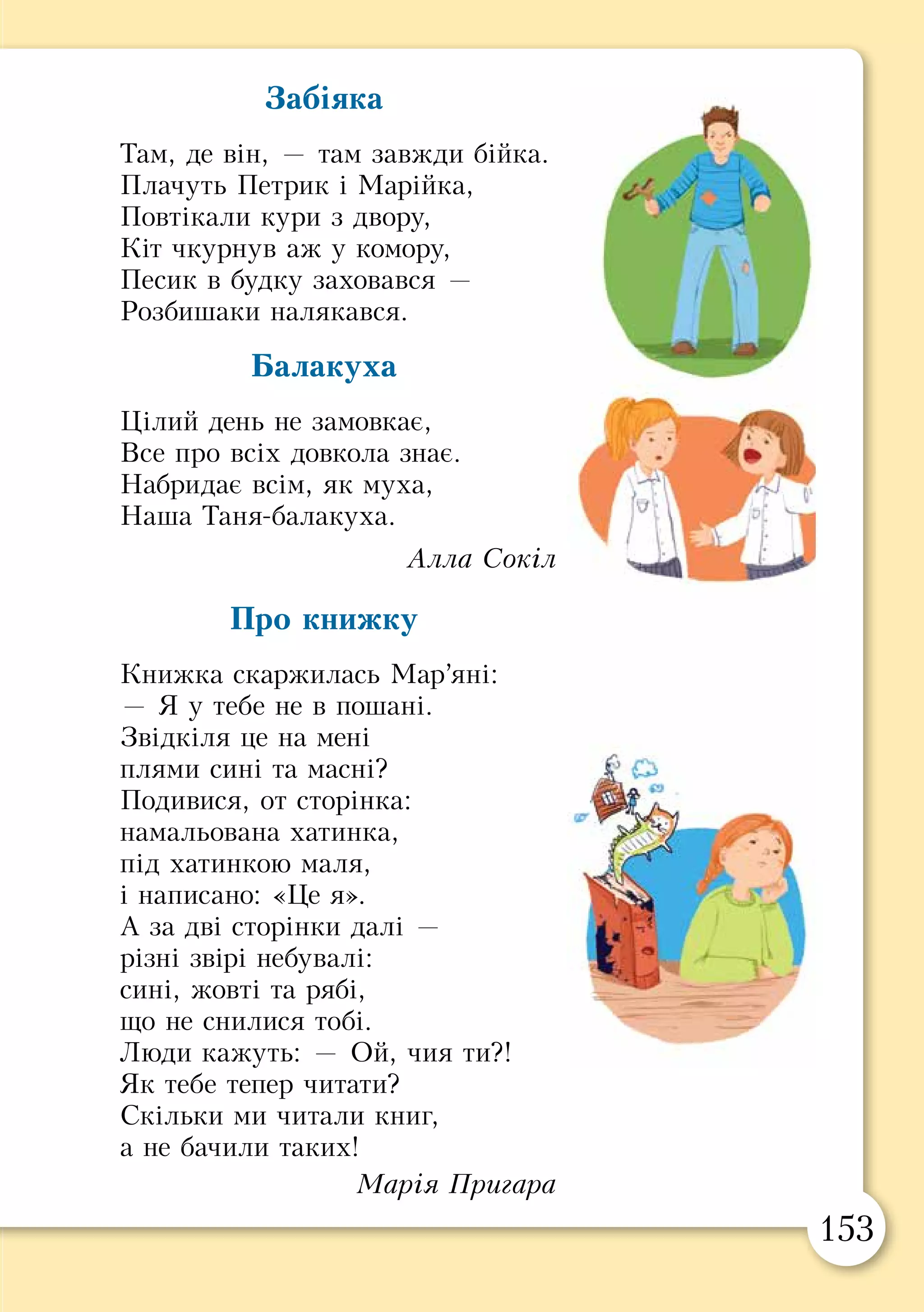 152 153
Глянула вона і побачила, що стала дуже гарною. А
тим часом двері в хатку прочинилися, і входить молодий
хлопець. Побачив красуню і просить, щоб вона вийшла
за нього заміж. Вона погодилася.
Після весілля поїхали молодята до батька з возом
добра. Баба як побачила дідову дочку, то її аж злість
узяла. І баба наказала дідові, щоб і її дочку повів у ліс.
Дід погодився і зробив усе так само, як і минулого разу.
Коли ввечері з’явилася на порозі кобиляча голова і
попросила перенести її через поріг, то у відповідь почула:
— Невелика пані, сама перелізеш.
Що б далі не просила кобиляча голова, в усьому їй
бабина дочка відмовляла.
— Дівчино, — каже наостанок голова, — зазирни мені
в ліве вухо, а тоді у праве.
Вона зазирнула і опинилася в густому лісі. А там вовк
її вхопив і поніс не знати куди.
А в діда був песик. То ще він лежав на призьбі і дзяв-
дзяв:
— Дідова дочка-красунечка живе, як вареник у маслі,
а бабиної дочки вже й на світі нема.
Почула це баба, набила песика і наказала дідові, щоб
пішов подивитися, де це її дочка. Дід пішов. Зайшов до
знайомої хатки. А вона стоїть пустка пусткою.
Отак у світі буває: щиросердечну людину доля
винагороджує, а лиху — карає.
Забіяка
Там, де він, — там завжди бійка.
Плачуть Петрик і Марійка,
Повтікали кури з двору,
Кіт чкурнув аж у комору,
Песик в будку заховався —
Розбишаки налякався.
Балакуха
Цілий день не замовкає,
Все про всіх довкола знає.
Набридає всім, як муха,
Наша Таня-балакуха.
Алла Сокіл
Про книжку
Книжка скаржилась Мар’яні:
— Я у тебе не в пошані.
Звідкіля це на мені
плями сині та масні?
Подивися, от сторінка:
намальована хатинка,
під хатинкою маля,
і написано: «Це я».
А за дві сторінки далі —
різні звірі небувалі:
сині, жовті та рябі,
що не снилися тобі.
Люди кажуть: — Ой, чия ти?!
Як тебе тепер читати?
Скільки ми читали книг,
а не бачили таких!
Марія Пригара
 