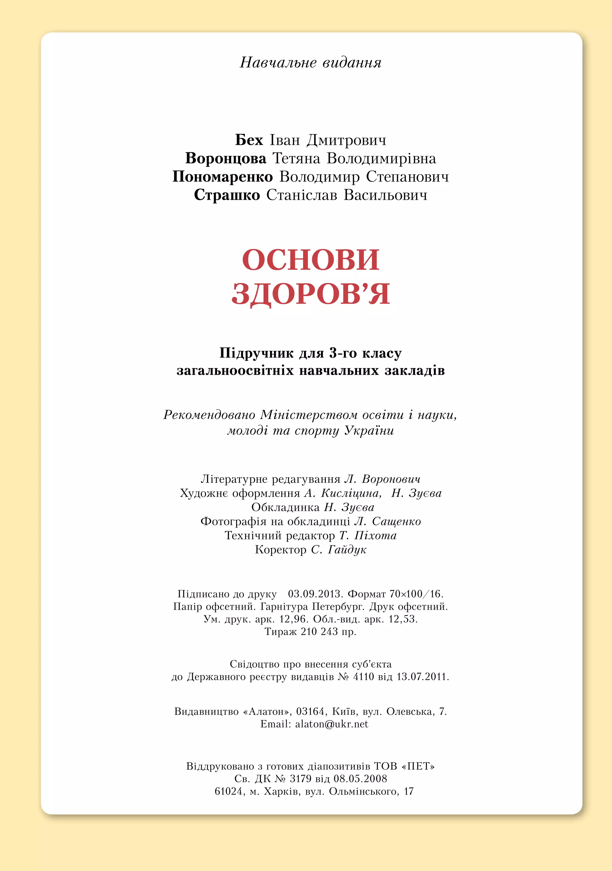 На­вчаль­не ви­дан­ня
Бех Іван Дмитрович
Во­рон­цо­ва Те­тя­на Во­ло­ди­мирівна
По­но­ма­рен­ко Во­ло­ди­мир Сте­па­но­вич
Страшко Станіслав Васильович
ОС­НО­ВИ
ЗДО­РОВ’Я
Підруч­ник для 3-го кла­су
за­галь­но­освітніх на­вчаль­них за­кладів
Ре­ко­мен­до­ва­но Міністер­ст­вом освіти і на­уки, ­
молоді та спорту Ук­раїни
Літе­ра­тур­не ре­да­гу­ван­ня Л. Воронович
Ху­дож­нє оформ­лен­ня А. Кисліцина,  Н. Зуєва
Обкладинка Н. Зуєва
Фотографія на обкладинці Л. Сащенко
Технічний ре­дак­тор Т. Піхо­та
Ко­рек­тор С. Гайдук
Підпи­са­но до дру­ку 03.09.2013. Фор­мат 70×100/16.
Папір оф­сет­ний. Гарніту­ра Пе­тер­бург. Друк оф­сет­ний.
Ум. друк. арк. 12,96. Обл.-вид. арк. 12,53.
Ти­раж 210 243 пр.
Свідоцтво про внесення суб’єкта
до Державного реєстру видавців № 4110 від 13.07.2011.
Видавництво «Ала­тон», 03164, Київ, вул. Олевська, 7.
Email: alaton@ukr.net
Віддруковано з готових діапозитивів ТОВ «ПЕТ»
Св. ДК № 3179 від 08.05.2008
61024, м. Харків, вул. Ольмінського, 17
 