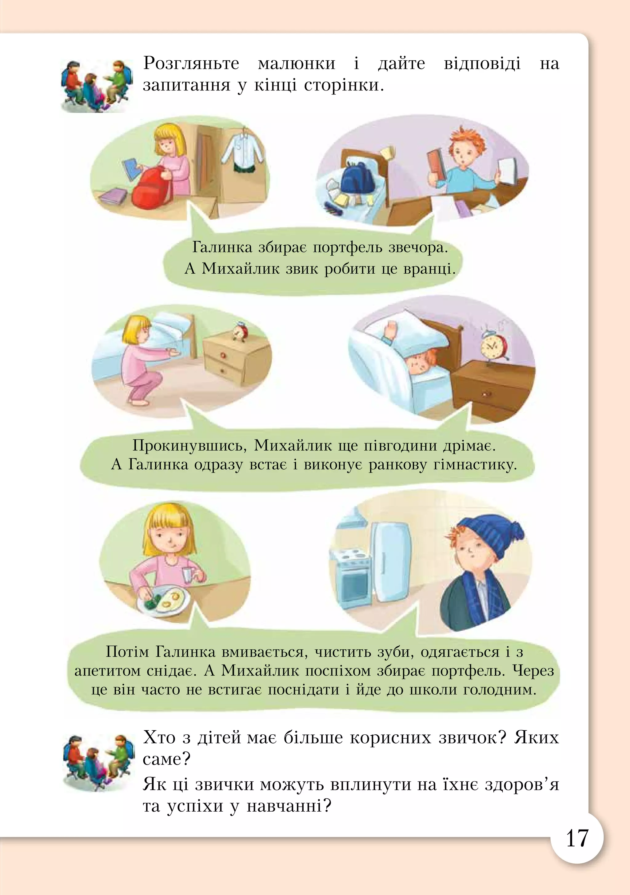 16 17
Розгляньте малюнки і дайте відповіді на
запитання у кінці сторінки.
Хто з дітей має більше корисних звичок? Яких
саме?
Як ці звички можуть вплинути на їхнє здоров’я
та успіхи у навчанні?
§ 3. ЗДОРОВИЙ СПОСІБ ЖИТТЯ
Звички і здоров’я
Усе, що ми робимо тому, що так звикли, називають
звичкою. Кожна людина має звички. Є звички корисні
та шкідливі.
Акуратно складати одяг, чистити звечора взуття,
прибирати робоче місце — усе це допомагає навести
порядок, краще виконати домашні завдання і порадувати
батьків. Такі звички називають корисними.
А звички пізно лягати спати, всюди запізнюватися,
відкладати усе на потім, розкидати речі змушують
нервуватися через дрібниці та вислуховувати зауваження
дорослих. Такі звички можуть зашкодити репутації і
здоров’ю. Тому їх називають шкідливими.
Виберіть із переліку звичок ті, що корисні для
здоров’я: загартовуватися, курити, чистити зуби,
гризти нігті, казати неправду, робити зарядку.
Які ви ще знаєте корисні та шкідливі звички?
Наведіть приклади.
Хтозказковихгероївчилітературнихперсонажів
має корисні, а хто — шкідливі звички?
Як ви розумієте прислів’я:
«Звичка — друга натура».
«Усе добре приймай, а злого — уникай».
«Посієш вчинок — пожнеш звичку, посієш
звичку — пожнеш характер, посієш
характер — пожнеш долю»?
Галинка збирає портфель звечора.
А Михайлик звик робити це вранці.
Прокинувшись, Михайлик ще півгодини дрімає.
А Галинка одразу встає і виконує ранкову гімнастику.
Потім Галинка вмивається, чистить зуби, одягається і з
апетитом снідає. А Михайлик поспіхом збирає портфель. Через
це він часто не встигає поснідати і йде до школи голодним.
Є звички корисні та шкідливі.
 