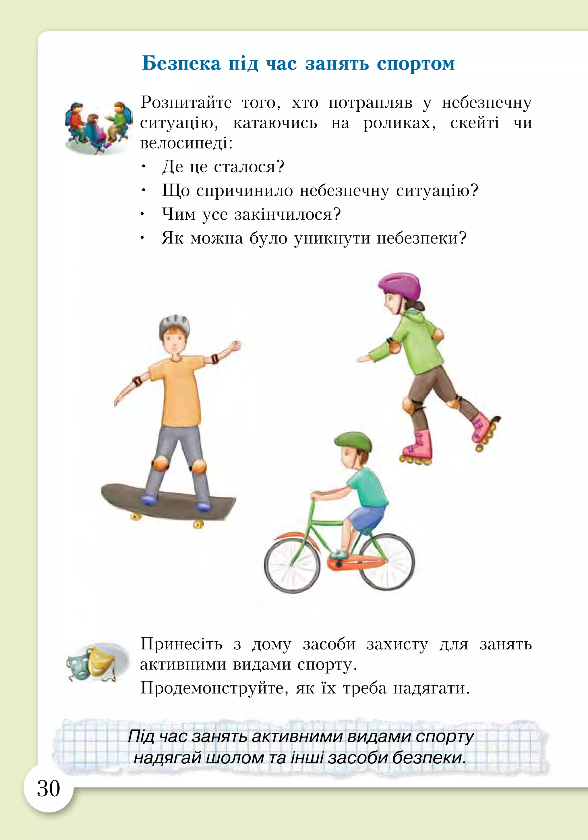30 31
Біль у м’язах
Буває, що після тренування у спортивній секції або
катання на велосипеді чи роликах наступного дня болить
усе тіло. Це означає, що м’язи отримали завелике
навантаження. Та не хвилюйся: за кілька днів біль
ущухне, і ти знову почнеш вільно рухатися. Покращать
самопочуття тепла ванна і розтирання махровим
рушником.
Інколи під час бігу, стрибків чи просто уві сні ти можеш
відчути сильний біль, наче хтось викручує ногу. Це —
судома. Вона виникає, коли м’язи різко скорочуються і
не можуть розслабитися.
У такому випадку м’яко потягни за великий палець
і постарайся розслабити ногу, погладжуючи її. Якщо
це сталось у воді, негайно вийди на берег. Не соромся
кликати на допомогу.
Безпека під час занять спортом
Розпитайте того, хто потрапляв у небезпечну
ситуацію, катаючись на роликах, скейті чи
велосипеді:
•	 Де це сталося?
•	 Що спричинило небезпечну ситуацію?
•	 Чим усе закінчилося?
•	 Як можна було уникнути небезпеки?
Принесіть з дому засоби захисту для занять
активними видами спорту.
Продемонструйте, як їх треба надягати.
Під час занять активними видами спорту
надягай шолом та інші засоби безпеки.
Відчувши біль у м’язах,
скажи про це дорослим.
 