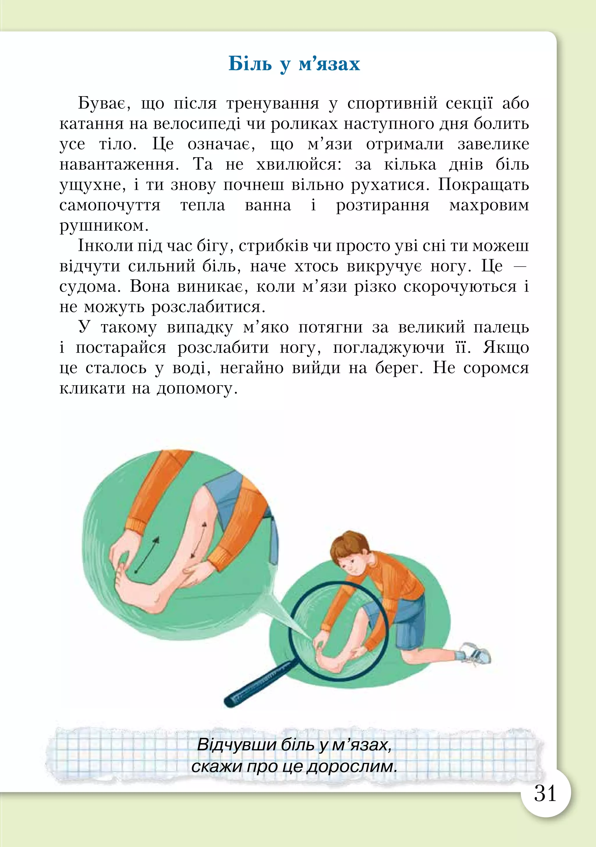 30 31
Біль у м’язах
Буває, що після тренування у спортивній секції або
катання на велосипеді чи роликах наступного дня болить
усе тіло. Це означає, що м’язи отримали завелике
навантаження. Та не хвилюйся: за кілька днів біль
ущухне, і ти знову почнеш вільно рухатися. Покращать
самопочуття тепла ванна і розтирання махровим
рушником.
Інколи під час бігу, стрибків чи просто уві сні ти можеш
відчути сильний біль, наче хтось викручує ногу. Це —
судома. Вона виникає, коли м’язи різко скорочуються і
не можуть розслабитися.
У такому випадку м’яко потягни за великий палець
і постарайся розслабити ногу, погладжуючи її. Якщо
це сталось у воді, негайно вийди на берег. Не соромся
кликати на допомогу.
Безпека під час занять спортом
Розпитайте того, хто потрапляв у небезпечну
ситуацію, катаючись на роликах, скейті чи
велосипеді:
•	 Де це сталося?
•	 Що спричинило небезпечну ситуацію?
•	 Чим усе закінчилося?
•	 Як можна було уникнути небезпеки?
Принесіть з дому засоби захисту для занять
активними видами спорту.
Продемонструйте, як їх треба надягати.
Під час занять активними видами спорту
надягай шолом та інші засоби безпеки.
Відчувши біль у м’язах,
скажи про це дорослим.
 