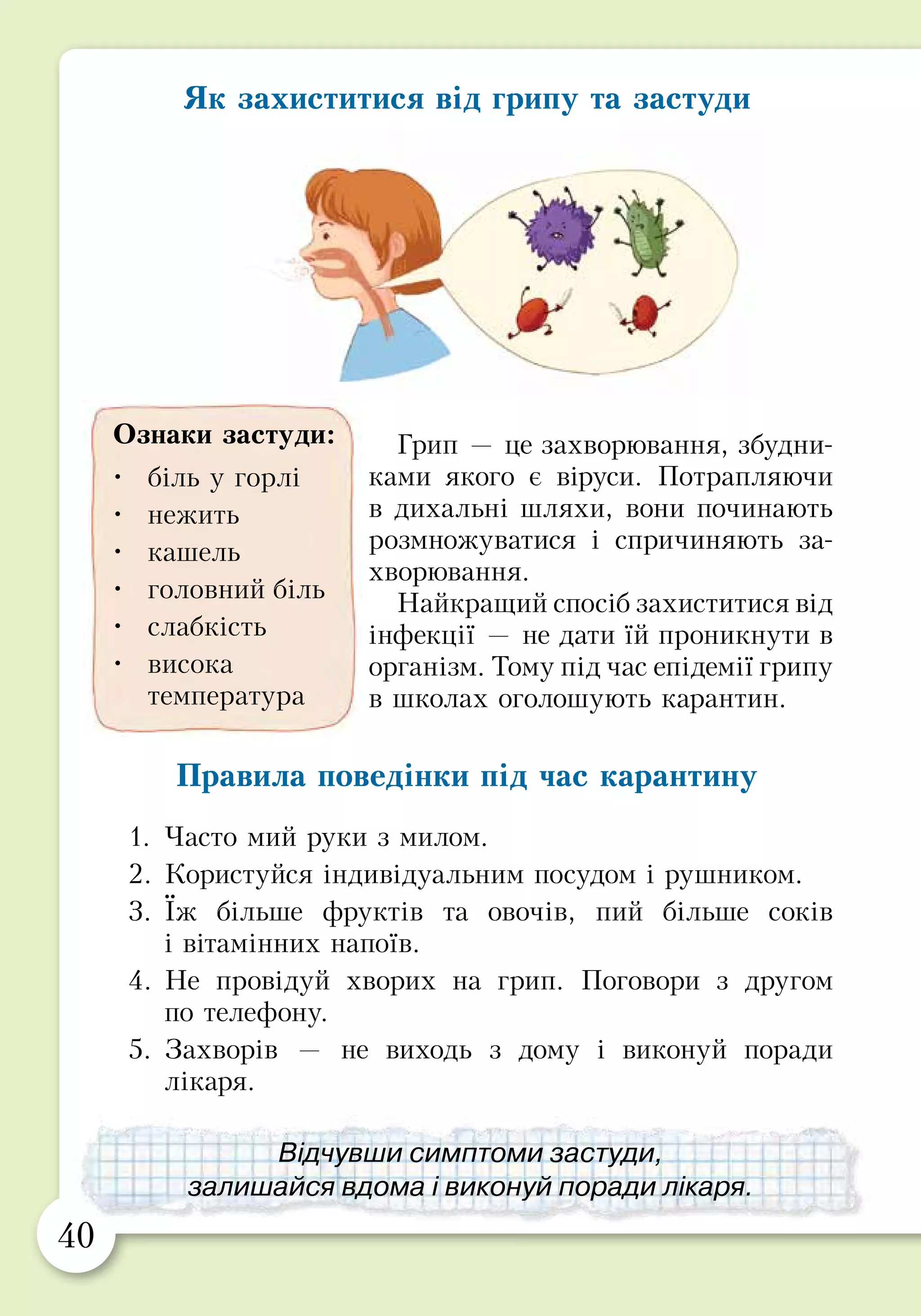 40 41
ПРАКТИЧНА РОБОТА
Об’єднайтесь у три групи та підготуйте сценки,
як треба діяти в таких ситуаціях.
1. Оленка дізналася, що її подруга захворіла
на грип. Як вона може її підтримати?
2. Олесь прокинувся вранці і відчув, що в нього
болить горло і голова. Що він має зробити?
3. У Богдана в школі оголосили карантин. Чим
він може зайнятися?
Як захиститися від грипу та застуди
Грип — це захворювання, збудни-
ками якого є віруси. Потрапляю­­чи
в дихальні шляхи, вони починають
розмножуватися і спричиняють за­
хво­рювання.
Найкращий спосіб захиститися від
інфекції — не дати їй проник­нути в
організм. Тому під час епідемії грипу
в школах оголошують карантин.
Правила поведінки під час карантину
1.	Часто мий руки з милом.
2.	Користуйся індивідуальним посудом і рушником.
3.	Їж більше фруктів та овочів, пий більше соків
і вітамінних напоїв.
4.	Не провідуй хворих на грип. Поговори з другом
по телефону.
5.	Захворів — не виходь з дому і виконуй поради
лікаря.
Ознаки застуди:
•	 біль у горлі
•	 нежить
•	 кашель
•	 головний біль
•	 слабкість
•	 висока
температура
Відчувши симптоми застуди,
залишайся вдома і виконуй поради лікаря.
Дотримуйся правил
безпечної поведінки під час карантину.
 