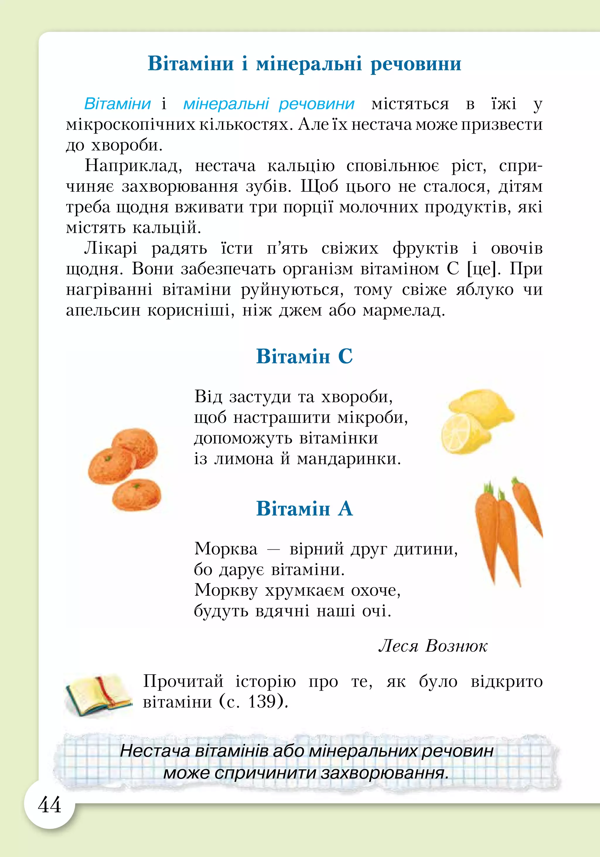 44 45
Вітаміни і мінеральні речовини
Вітаміни і мінеральні речовини містяться в їжі у
мікроскопічних кількостях. Але їх нестача може призвести
до хвороби.
Наприклад, нестача кальцію сповільнює ріст, спри-
чиняє захворювання зубів. Щоб цього не сталося, дітям
треба щодня вживати три порції молочних продуктів, які
містять кальцій.
Лікарі радять їсти п’ять свіжих фруктів і овочів
щодня. Вони забезпечать організм вітаміном С [це]. При
нагріванні вітаміни руйнуються, тому свіже яблуко чи
апельсин корисніші, ніж джем або мармелад.
Вітамін С
Від застуди та хвороби,
щоб настрашити мікроби,
допоможуть вітамінки
із лимона й мандаринки.
Вітамін А
Морква — вірний друг дитини,
бо дарує вітаміни.
Моркву хрумкаєм охоче,
будуть вдячні наші очі.
Леся Вознюк
Прочитай історію про те, як було відкрито
вітаміни (с. 139).
Способи приготування їжі
Не всі продукти можна їсти сирими. У деяких продуктах
можуть бути мікроби (як у сирому м’ясі чи рибі). Інші
важко перетравлюються в сирому вигляді (як крупи чи
картопля). Такі продукти піддають тепловій обробці,
наприклад, печуть, варять, тушкують.
Але корисність страви залежить від способу її приготу­
вання. Наприклад, замість смаженої картоплі краще
з’їсти печену, тушковану або варену. Це тому, що під час
смаження у жирах утворюються шкідливі речовини.
Найкориснішими є страви, приготовлені у пароварці.
Вони легкі та зберігають багато вітамінів.
Назвіть якнайбільше страв, які можна
приготувати з овочів.
Нестача вітамінів або мінеральних речовин
може спричинити захворювання.
Страви, приготовлені у пароварці,
корисні для здоров’я.
 