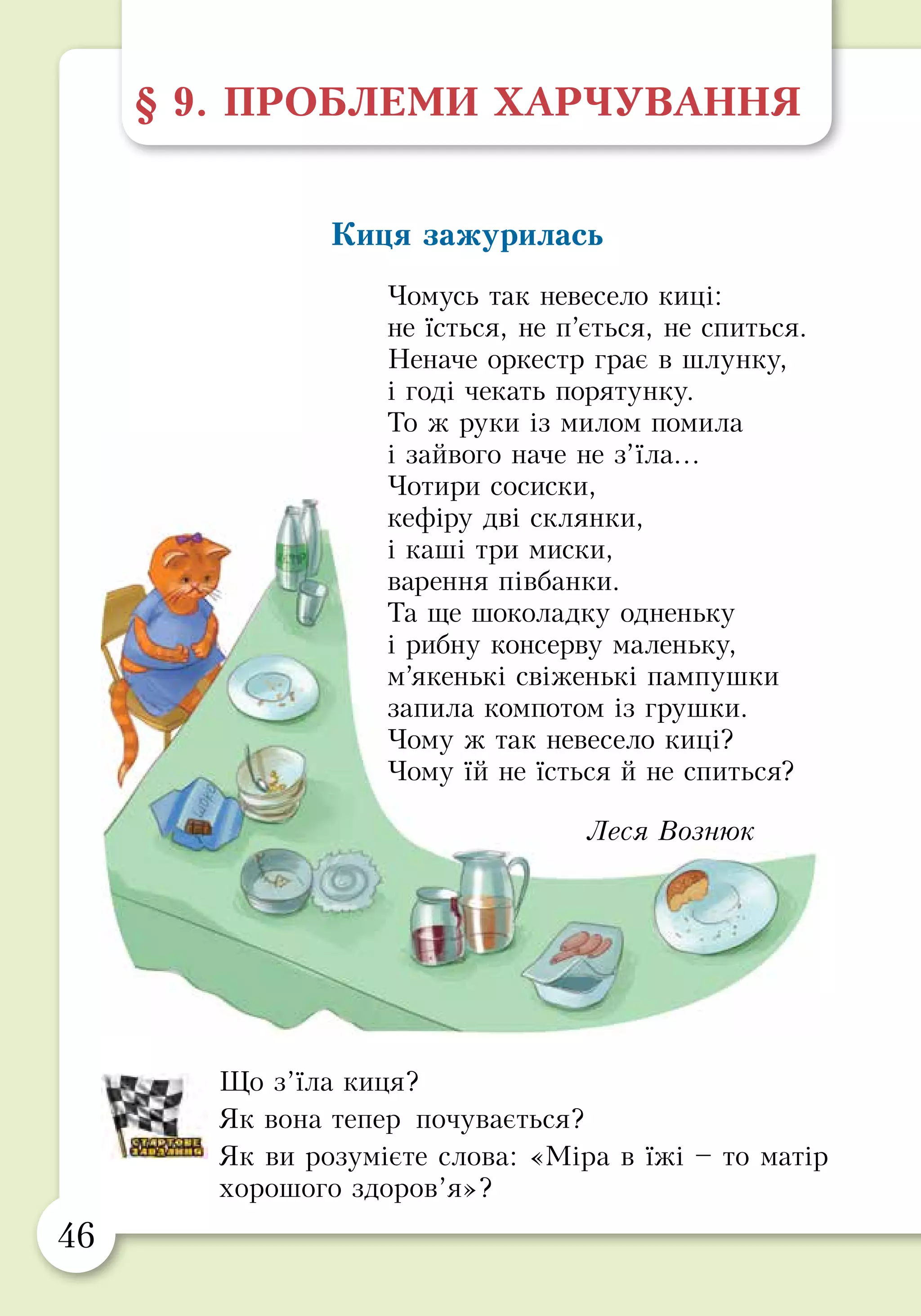 46 47
§ 9. ПРОБЛЕМИ ХАРЧУВАННЯ
Киця зажурилась
Чомусь так невесело киці:
не їсться, не п’ється, не спиться.
Неначе оркестр грає в шлунку,
і годі чекать порятунку.
То ж руки із милом помила
і зайвого наче не з’їла…
Чотири сосиски,
кефіру дві склянки,
і каші три миски,
варення півбанки.
Та ще шоколадку одненьку
і рибну консерву маленьку,
м’якенькі свіженькі пампушки
запила компотом із грушки.
Чому ж так невесело киці?
Чому їй не їсться й не спиться?
Леся Вознюк
Що з’їла киця?
Як вона тепер почувається?
Як ви розумієте слова: «Міра в їжі – то матір
хорошого здоров’я»?
Харчові добавки
З давніх-давен люди харчувалися натуральними
продуктами: молоком, яйцями, свіжою городиною.
Натуральні продукти смачні та корисні для здоров’я. На
жаль, вони швидко псуються, їх не можна довго зберігати
і перевозити на великі відстані.
Тому люди почали використовувати різні способи
подовжити термін зберігання цих продуктів, зокрема
винайшли харчові добавки: консерванти, барвники, підси-
лювачі смаку та ароматизатори.
Важливо пам’ятати, що часте вживання продуктів
із харчовими добавками може шкодити здоров’ю. Тому
намагайся не купувати:
•	 продукти з надто тривалим терміном використання;
•	 продукти з неприродно яскравим забарвленням,
у тому числі й підфарбовану солодку воду;
•	 продукти зі смаковими добавками, наприклад,
чипси та сухарики.
Надавай перевагу свіжим натуральним продуктам.
 