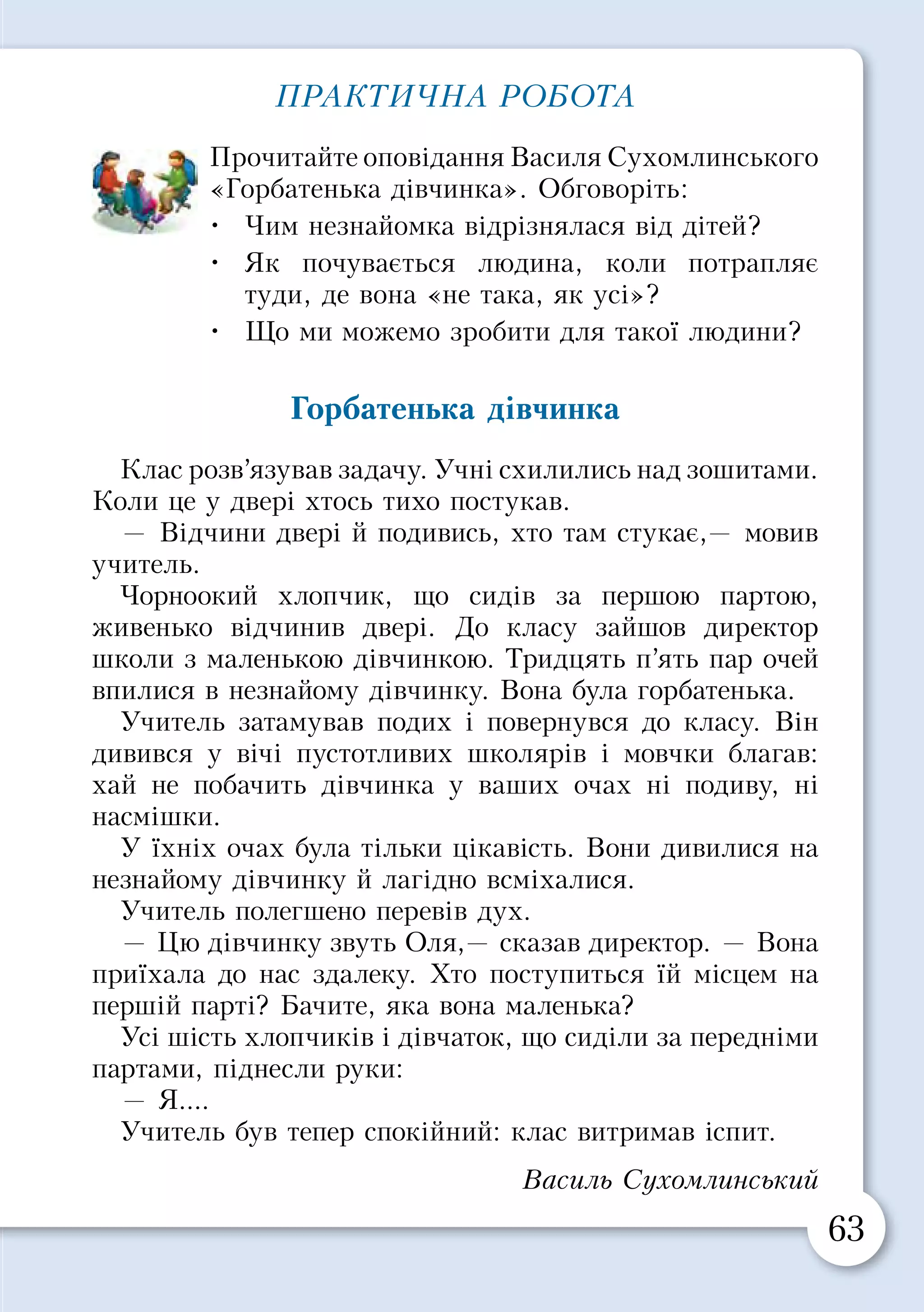 62 63
Ознаки толерантності
Ми часто хочемо бути такими ж, як усі. Але не менш
важливо почуватися особливим і неповторним.
По черзі назвіть те, що відрізняє вас від
однокласників. Це може бути зовнішня ознака
чи якесь особливе уміння.
Як ви розумієте слова французького письмен­
ника Антуана де Сент-Екзюпері: «Якщо я
чимось не схожий на тебе, я цим зовсім не
ображаю тебе, а навпаки — обдаровую»?
Виріжте листочки з кольорового паперу.
Напишіть на них ознаки толерантності і
прикріпіть їх на дереві толерантності.
ПРАКТИЧНА РОБОТА
Прочитайте оповідання Василя Сухомлинського
«Горбатенька дівчинка». Обговоріть:
•	 Чим незнайомка відрізнялася від дітей?
•	 Як почувається людина, коли потрапляє
туди, де вона «не така, як усі»?
•	 Що ми можемо зробити для такої людини?
Горбатенька дівчинка
Клас розв’язував задачу. Учні схилились над зошитами.
Коли це у двері хтось тихо постукав.
— Відчини двері й подивись, хто там стукає,— мовив
учитель.
Чорноокий хлопчик, що сидів за першою партою,
живенько відчинив двері. До класу зайшов директор
школи з маленькою дівчинкою. Тридцять п’ять пар очей
впилися в незнайому дівчинку. Вона була горбатенька.
Учитель затамував подих і повернувся до класу. Він
дивився у вічі пустотливих школярів і мовчки благав:
хай не побачить дівчинка у ваших очах ні подиву, ні
насмішки.
У їхніх очах була тільки цікавість. Вони дивилися на
незнайому дівчинку й лагідно всміхалися.
Учитель полегшено перевів дух.
— Цю дівчинку звуть Оля,— сказав директор. — Вона
приїхала до нас здалеку. Хто поступиться їй місцем на
першій парті? Бачите, яка вона маленька?
Усі шість хлопчиків і дівчаток, що сиділи за передніми
партами, піднесли руки:
— Я....
Учитель був тепер спокійний: клас витримав іспит.
Василь Сухомлинський
Бути толерантним означає звертати увагу на те,
що зближує, а не роз’єднує людей.
 