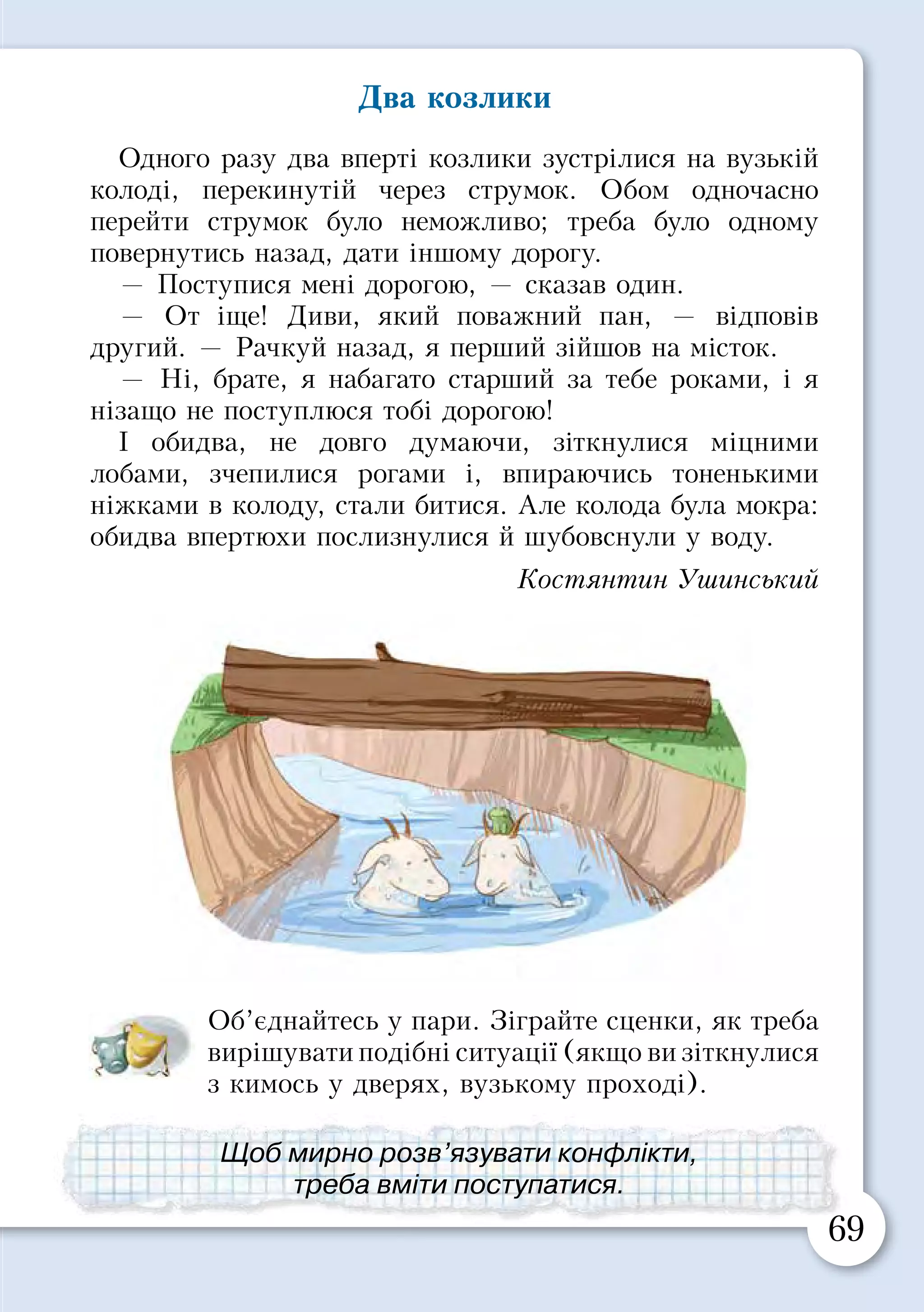 68 69
§ 14. ЯК ЗАЛАГОДИТИ КОНФЛІКТ
Коли люди спілкуються між собою, разом навчаються
або граються, у них можуть виникнути суперечності, які
називають конфліктами.
Розгляньте малюнок. Складіть оповідання за
планом:
•	 Який конфлікт виник у баранців?
•	 Який вихід із ситуації вони знайшли?
•	 Що відчували баранці на початку конфлік­
ту, а що — по його завершенні?
Два козлики
Одного разу два вперті козлики зустрілися на вузькій
колоді, перекинутій через струмок. Обом одночасно
перейти струмок було неможливо; треба було одному
повернутись назад, дати іншому дорогу.
— Поступися мені дорогою, — сказав один.
— От іще! Диви, який поважний пан, — відповів
другий. — Рачкуй назад, я перший зійшов на місток.
— Ні, брате, я набагато старший за тебе роками, і я
нізащо не поступлюся тобі дорогою!
І обидва, не довго думаючи, зіткнулися міцними
лобами, зчепилися рогами і, впираючись тоненькими
ніжками в колоду, стали битися. Але колода була мокра:
обидва впертюхи послизнулися й шубовснули у воду.
Костянтин Ушинський
Об’єднайтесь у пари. Зіграйте сценки, як треба
вирішувати подібні ситуації (якщо ви зіткнулися
з кимось у дверях, вузькому проході).
Якщо виник конфлікт, слід шукати рішення,
яке прийнятне для всіх.
Щоб мирно розв’язувати конфлікти,
треба вміти поступатися.
 