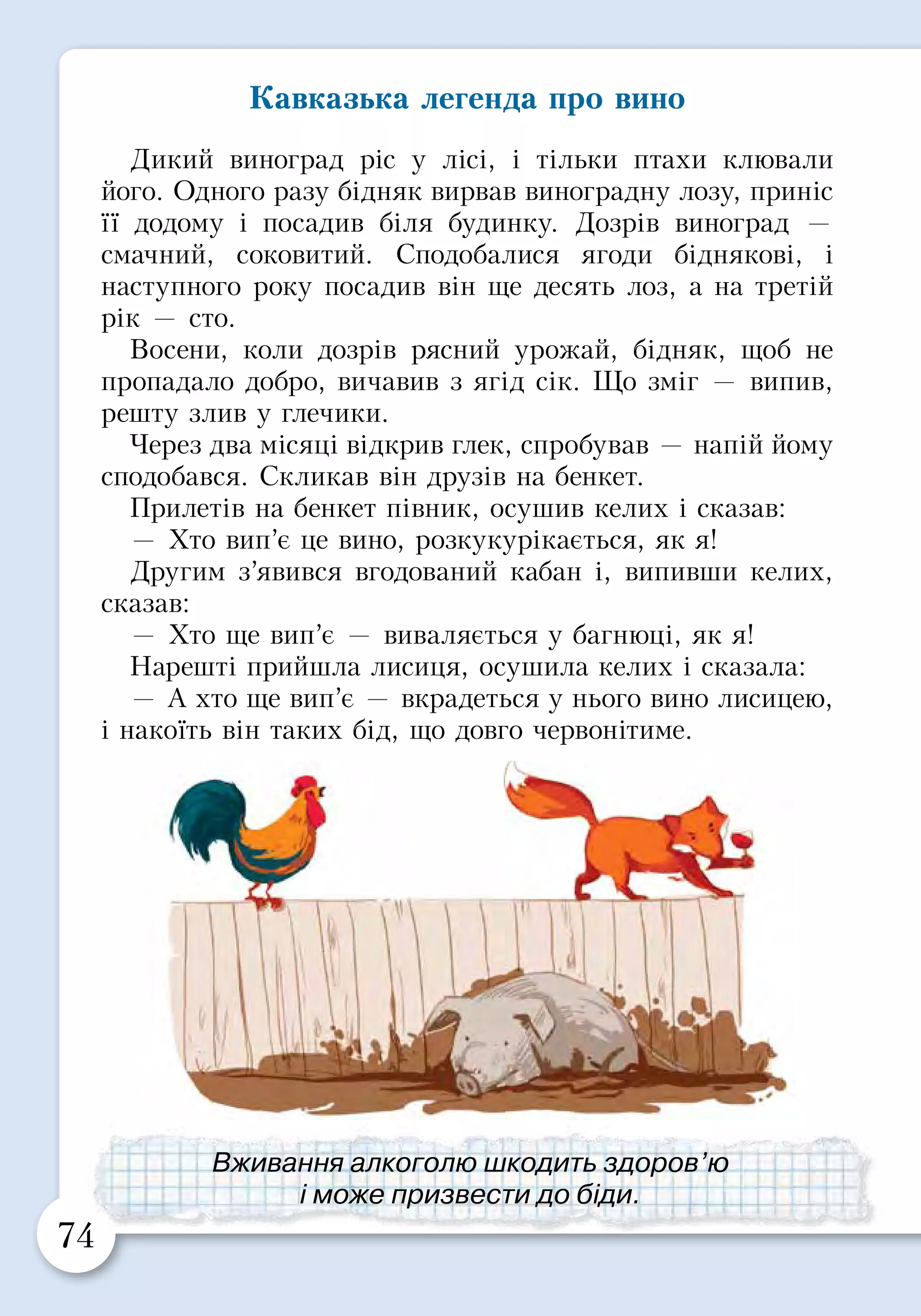 74 75
Кавказька легенда про вино
Дикий виноград ріс у лісі, і тільки птахи клювали
його. Одного разу бідняк вирвав виноградну лозу, приніс
її додому і посадив біля будинку. Дозрів виноград —
смачний, соковитий. Сподобалися ягоди біднякові​​, і
наступного року посадив він ще десять лоз, а на третій
рік — сто.
Восени, коли дозрів рясний урожай, бідняк, щоб не
пропадало добро, вичавив з ​​ягід сік. Що зміг — випив,
решту злив у глечики.
Через два місяці відкрив глек, спробував — напій йому
сподобався. Скликав він друзів на бенкет.
Прилетів на бенкет півник, осушив келих і сказав:
— Хто вип’є це вино, розкукурікається, як я!
Другим з’явився вгодований кабан і, випивши келих,
сказав:
— Хто ще вип’є — виваляється у багнюці, як я!
Нарешті прийшла лисиця, осушила келих і сказала:
— А хто ще вип’є — вкрадеться у нього вино лисицею,
і накоїть він таких бід, що довго червонітиме.
ПРАКТИЧНА РОБОТА
З кожним роком ви стаєте дорослішими і само­
стійнішими, усе більше вільного часу проводите з
однолітками або старшими друзями. Ваші стосунки
залежать від того, як ви вмієте поступатися одне одному
і домовлятися.
Але це не означає, що ви маєте завжди погоджуватися
з друзями. У кожного є право відстоювати свою думку,
передусім тоді, коли друзі пропонують вчинити щось
погане (обманути батьків, прогуляти урок, когось
образити, спробувати щось небезпечне для здоров’я).
Об’єднайтесь у пари. Розгляньте малюнок і
по черзі продемонструйте способи відмови від
небезпечних пропозицій.
Просто скажи «Ні!».
Повтори ще раз, але впевненіше:
«Ні, я не буду», «Я не хочу», «Я
так вирішив».
Відмовся і поясни причину: «Ні,
це небезпечно».
Відмовся і йди геть: «Ні! Мені
вже час додому».
Відмовся і спробуй відмовити
друзів: «Я не буду і вам не раджу!»
Звернись по допомогу до свого
друга. Так відстояти себе легше.
Завжди підтримай друга у такій
ситуації.
Справжні друзі поважають одне одного
і не запропонують щось погане.
Вживання алкоголю шкодить здоров’ю
і може призвести до біди.
 