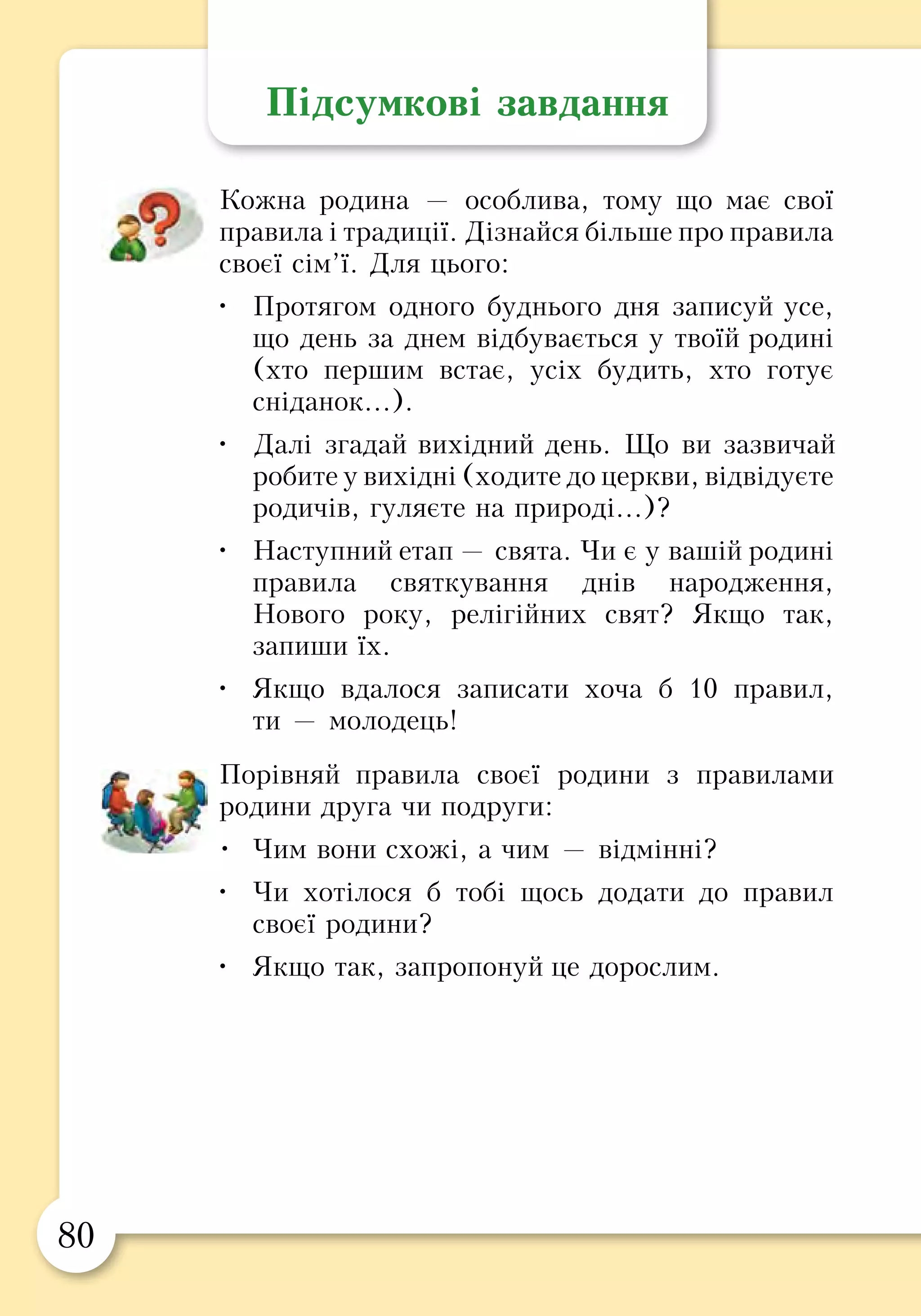 80 81
Підсумкові завдання
Кожна родина — особлива, тому що має свої
правила і традиції. Дізнайся більше про правила
своєї сім’ї. Для цього:
•	 Протягом одного буднього дня записуй усе,
що день за днем відбувається у твоїй родині
(хто першим встає, усіх будить, хто готує
сніданок...).
•	 Далі згадай вихідний день. Що ви зазвичай
робите у вихідні (ходите до церкви, відвідуєте
родичів, гуляєте на природі...)?
•	 Наступний етап — свята. Чи є у вашій родині
правила святкування днів народження,
Нового року, релігійних свят? Якщо так,
запиши їх.
•	 Якщо вдалося записати хоча б 10 правил,
ти — молодець!
Порівняй правила своєї родини з правилами
родини друга чи подруги:
•	 Чим вони схожі, а чим — відмінні?
•	 Чи хотілося б тобі щось додати до правил
своєї родини?
•	 Якщо так, запропонуй це дорослим.
Розділ 3
БЕЗПЕЧНЕ ДОВКІЛЛЯ
Безпечний дім
Обережно: газ!
Пожежна безпека
Безпека на дорогах
Безпека надворі
Відпочинок на природі
 