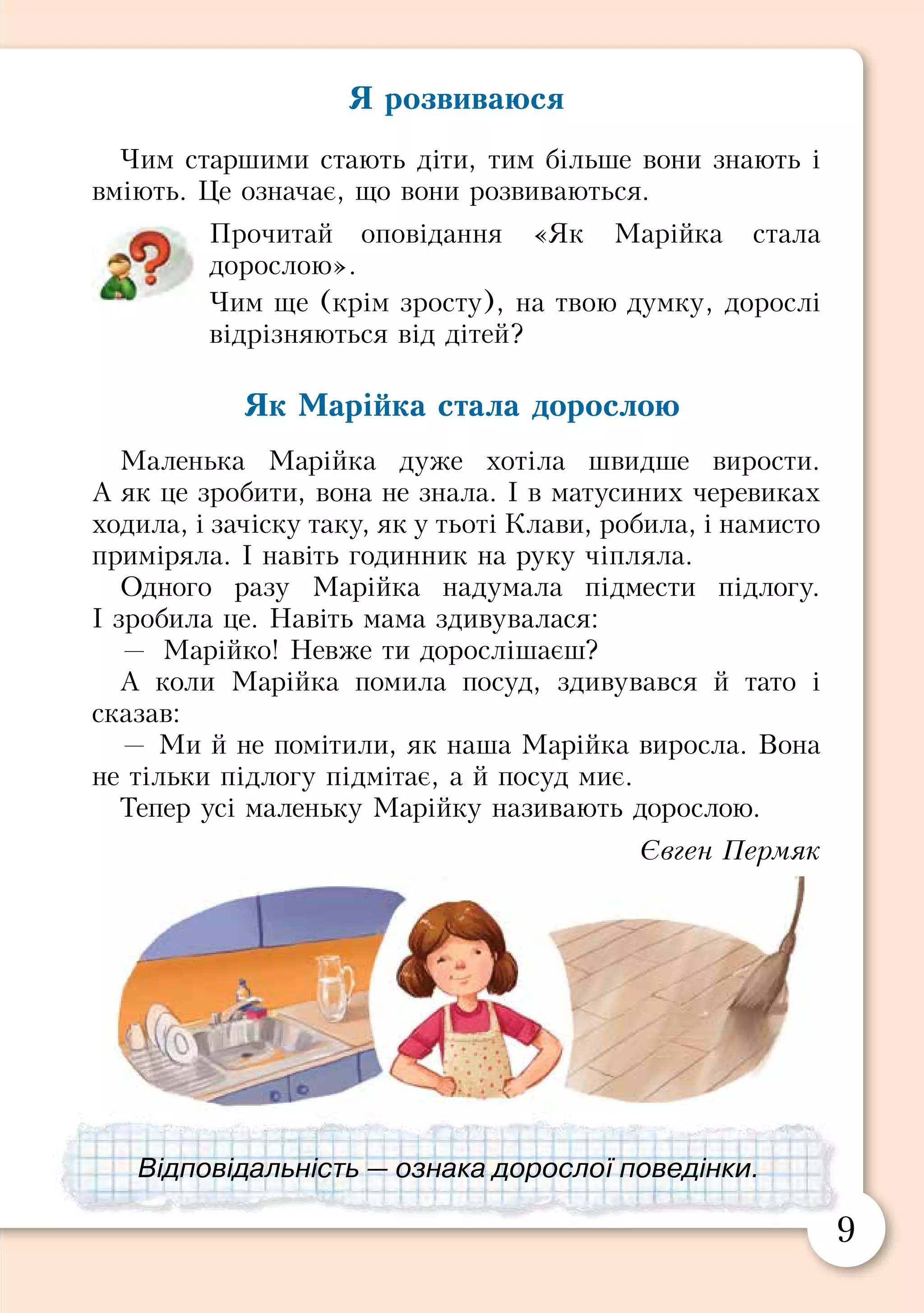 8 9
Я розвиваюся
Чим старшими стають діти, тим більше вони знають і
вміють. Це означає, що вони розвиваються.
Прочитай оповідання «Як Марійка стала
дорослою».
Чим ще (крім зросту), на твою думку, дорослі
відрізняються від дітей?
Як Марійка стала дорослою
Маленька Марійка дуже хотіла швидше вирости.
А як це зробити, вона не знала. І в матусиних черевиках
ходила, і зачіску таку, як у тьоті Клави, робила, і намисто
приміряла. І навіть годинник на руку чіпляла.
Одного разу Марійка надумала підмести підлогу.
І зробила це. Навіть мама здивувалася:
—	 Марійко! Невже ти дорослішаєш?
А коли Марійка помила посуд, здивувався й тато і
сказав:
— Ми й не помітили, як наша Марійка виросла. Вона
не тільки підлогу підмітає, а й посуд миє.
Тепер усі маленьку Марійку називають дорослою.
Євген Пермяк
Я росту
А я не думав, не гадав,
але щомиті підростав.
Я сиджу на стільці — росту,
росту, коли до класу йду.
Росту, як дивлюсь у вікно,
росту, коли сиджу в кіно.
За світла чи за темноти
не припиняю я рости.
У боротьбі за чистоту
я підмітаю і росту.
Навіть усівшись на тахту,
читаю книжку і росту.
Стою із татком на мосту,
він не росте, а я росту.
Дістав оцінку я не ту,
ледь-ледь не плачу і росту.
І в дощик, і в мороз я ріс.
Ось так і маму переріс!
Агнія Барто
Переклала з російської Леся Вознюк
Обговоріть, що означають прислів’я:
«Бережи одяг, поки новий, а здоров’я —
поки молодий».
«Змолоду людина росте вгору, а в
старості — вниз».
Усе живе росте і розвивається. Відповідальність — ознака дорослої поведінки.
 