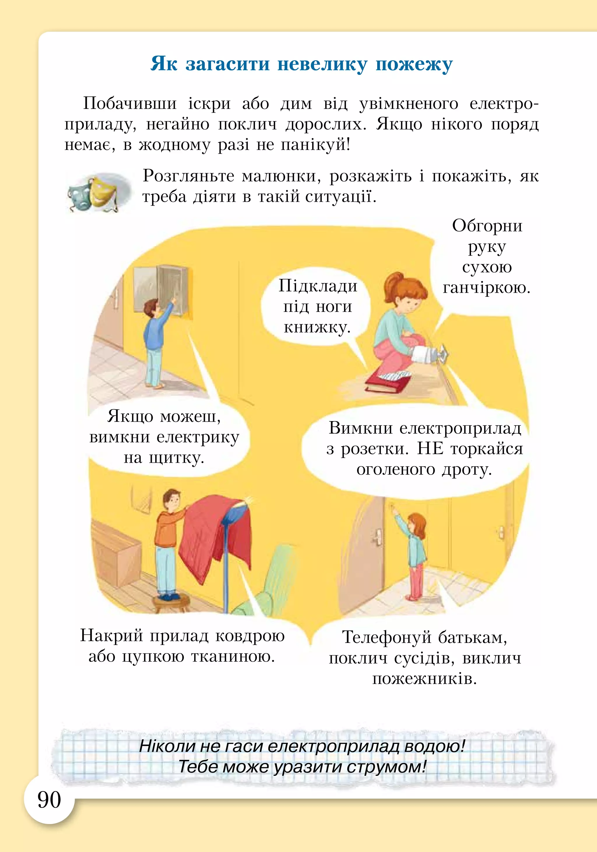 90 91
Як загасити невелику пожежу
Побачивши іскри або дим від увімкненого електро­
при­ладу, негайно поклич дорослих. Якщо нікого поряд
немає, в жодному разі не панікуй!
Розгляньте малюнки, розкажіть і покажіть, як
треба діяти в такій ситуації.
ПРАКТИЧНА РОБОТА
Разом із дорослими розгляньте кілька упаковок
з аерозолями. Знайдіть на них застережні знаки
і написи.
Розгляньте кілька електричних приладів.
Знайдіть на них застережні знаки.
На плані вашої квартири розташуй зображені
предмети згідно з правилами пожежної безпеки.
Якщо можеш,
вимкни електрику
на щитку.
Вимкни електроприлад
з розетки. НЕ торкайся
оголеного дроту.
Накрий прилад ковдрою
або цупкою тканиною.
Телефонуй батькам,
поклич сусідів, виклич
пожежників.
Ніколи не гаси електроприлад водою!
Тебе може уразити струмом!
Підклади
під ноги
книжку.
Обгорни
руку
сухою
ганчіркою.
 