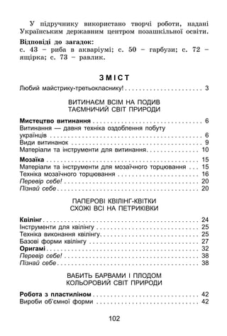 102
У підручнику використано творчі роботи, надані
Українським державним центром позашкільної освіти.
Відповіді до загадок:
с. 43 – риба в акваріумі; с. 50 – гарбузи; с. 72 –
ящірка; с. 73 – равлик.
Змі с т
Любий майстрику-третьокласнику! . . . . . . . . . . . . . . . . . . . . . . 3
Витинаєм всім на подив
таємничий світ природи
Мистецтво витинання . . . . . . . . . . . . . . . . . . . . . . . . . . . . . . . . 6
Витинання — давня техніка оздоблення побуту
українців . . . . . . . . . . . . . . . . . . . . . . . . . . . . . . . . . . . . . . . . . . . . 6
Види витинанок . . . . . . . . . . . . . . . . . . . . . . . . . . . . . . . . . . . . . . 9
Матеріали та інструменти для витинання. . . . . . . . . . . . . . . 10
Мозаїка . . . . . . . . . . . . . . . . . . . . . . . . . . . . . . . . . . . . . . . . . . . . 15
Матеріали та інструменти для мозаїчного торцювання . . . . 15
Техніка мозаїчного торцювання . . . . . . . . . . . . . . . . . . . . . . . . 16
Перевір себе! . . . . . . . . . . . . . . . . . . . . . . . . . . . . . . . . . . . . . . . 20
Пізнай себе . . . . . . . . . . . . . . . . . . . . . . . . . . . . . . . . . . . . . . . . 20
Паперові квілінг-квітки
схожі всі на петриківки
Квілінг . . . . . . . . . . . . . . . . . . . . . . . . . . . . . . . . . . . . . . . . . . . . 24
Інструменти для квілінгу . . . . . . . . . . . . . . . . . . . . . . . . . . . . . . 25
Техніка виконання квілінгу. . . . . . . . . . . . . . . . . . . . . . . . . . . . 25
Базові форми квілінгу . . . . . . . . . . . . . . . . . . . . . . . . . . . . . . . . 27
Оригамі . . . . . . . . . . . . . . . . . . . . . . . . . . . . . . . . . . . . . . . . . . . 32
Перевір себе! . . . . . . . . . . . . . . . . . . . . . . . . . . . . . . . . . . . . . . . 38
Пізнай себе . . . . . . . . . . . . . . . . . . . . . . . . . . . . . . . . . . . . . . . . 38
Вабить барвами і плодом
кольоровий світ природи
Робота з пластиліном . . . . . . . . . . . . . . . . . . . . . . . . . . . . . . 42
Вироби об’ємної форми . . . . . . . . . . . . . . . . . . . . . . . . . . . . . . 42
 