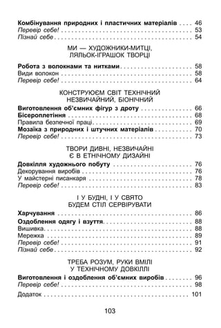 103
Комбінування природних і пластичних матеріалів . . . . . 46
Перевір себе! . . . . . . . . . . . . . . . . . . . . . . . . . . . . . . . . . . . . . . . 53
Пізнай себе . . . . . . . . . . . . . . . . . . . . . . . . . . . . . . . . . . . . . . . . 54
Ми — художники-митці,
ляльок-іграшок творці
Робота з волокнами та нитками. . . . . . . . . . . . . . . . . . . . . 58
Види волокон . . . . . . . . . . . . . . . . . . . . . . . . . . . . . . . . . . . . . . . 58
Перевір себе! . . . . . . . . . . . . . . . . . . . . . . . . . . . . . . . . . . . . . . . 64
Конструюєм світ технічний
незвичайний, біонічний
Виготовлення об’ємних фігур з дроту . . . . . . . . . . . . . . . . 66
Бісероплетіння . . . . . . . . . . . . . . . . . . . . . . . . . . . . . . . . . . . . . 68
Правила безпечної праці. . . . . . . . . . . . . . . . . . . . . . . . . . . . . 69
Мозаїка з природних і штучних матеріалів . . . . . . . . . . . 70
Перевір себе! . . . . . . . . . . . . . . . . . . . . . . . . . . . . . . . . . . . . . . . 73
Твори дивні, незвичайні
є в етнічному дизайні
Довкілля художнього побуту . . . . . . . . . . . . . . . . . . . . . . . . 76
Декорування виробів . . . . . . . . . . . . . . . . . . . . . . . . . . . . . . . . . 76
У майстерні писанкаря . . . . . . . . . . . . . . . . . . . . . . . . . . . . . . . 78
Перевір себе! . . . . . . . . . . . . . . . . . . . . . . . . . . . . . . . . . . . . . . . 83
І У БУДНІ, І У СВЯТО
БУДЕМ СТІЛ СЕРВІРУВАТИ
Харчування . . . . . . . . . . . . . . . . . . . . . . . . . . . . . . . . . . . . . . . . 86
Оздоблення одягу і взуття. . . . . . . . . . . . . . . . . . . . . . . . . . 88
Вишивка. . . . . . . . . . . . . . . . . . . . . . . . . . . . . . . . . . . . . . . . . . . 88
Мережка . . . . . . . . . . . . . . . . . . . . . . . . . . . . . . . . . . . . . . . . . . . 89
Перевір себе! . . . . . . . . . . . . . . . . . . . . . . . . . . . . . . . . . . . . . . . 91
Пізнай себе . . . . . . . . . . . . . . . . . . . . . . . . . . . . . . . . . . . . . . . . 92
ТРЕБА РОЗУМ, РУКИ ВМІЛІ
У ТЕХНІЧНОМУ ДОВКІЛЛІ
Виготовлення і оздоблення об’ємних виробів . . . . . . . . 96
Перевір себе! . . . . . . . . . . . . . . . . . . . . . . . . . . . . . . . . . . . . . . . 98
Додаток . . . . . . . . . . . . . . . . . . . . . . . . . . . . . . . . . . . . . . . . . . . 101
 