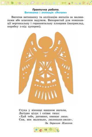 11
Практична робота.
Витинанка і аплікація «Янголи»
Виготов витинанку та аплікацію янголів за малюн­
ками або власним задумом. Використай для компози-
ції вертикальну і горизонтальну площини (наприклад,
коробку з-під цукерок).
Стука у віконце нишком янголя,
Лагідно цілує і співає тихо:
«Хай тебе, дитинко, оминає лихо.
Спи, моє маленьке, люленьки-люля».
За Зоряною Живкою
 
