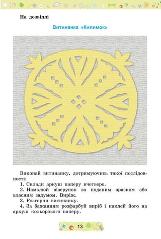 13
На дозвіллі
Витинанка «Килимок»
Виконай витинанку, дотримуючись такої послідов-
ності:
1.	Склади аркуш паперу вчетверо.
2.	Намалюй візерунок за поданим зразком або
власним задумом. Виріж.
3.	Розгорни витинанку.
4.	За бажанням розфарбуй виріб і наклей його на
аркуш кольорового паперу.
 