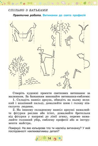 14
Спільно з батьками
Практична робота. Витинанки до свята професій
Створіть художні проекти святкових витинанок за
малюнком. За бажанням виконайте витинанки-емблеми:
1.	Складіть навпіл аркуш, обведіть на ньому вели-
кий і вказівний пальці, домалюйте шию і голову пів-
силуета людини.
2.	На іншому складеному навпіл аркуші намалюй-
те фігурки рослин або істот, домалюйте бретельки
від фігурки у напрямі до лінії згину, окремо нама-
люйте головний убір, емблему професії або ж інстру-
менти майстра.
Поміркуй. На яке кольорове тло ти наклеїш витинанку? У якій
послідовності наклеюватимеш деталі?
 