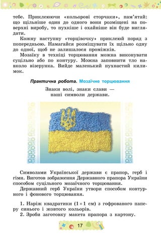 17
тебе. Приклеюючи «кольорові сторчаки», пам’ятай:
що щільніше один до одного вони розміщені на по-
верхні виробу, то пухкіше і охайніше він буде вигля-
дати.
Кожну наступну «торцівочку» приклеюй поряд з
попередньою. Намагайся розміщувати їх щільно одну
до одної, щоб не залишалося проміжків.
Мозаїку в техніці торцювання можна виконувати
суцільно або по контуру. Можна заповнити тло на-
вколо візерунка. Вийде маленький пухнастий кили-
мок.
Практична робота. Мозаїчне торцювання
Знаки волі, знаки слави —
наші символи держави.
Символами Української держави є прапор, герб і
гімн. Виготов зображення Державного прапора України
способом суцільного мозаїчного торцювання.
Державний герб України утвори способом контур-
ного і фонового торцювання.
1.	Наріж квадратики (1 × 1 см) з гофрованого папе-
ру синього і жовтого кольорів.
2.	Зроби заготовку макета прапора з картону.
 