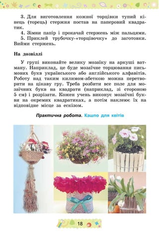 18
3.	Для виготовлення кожної торцівки тупий кі-
нець (торець) стержня постав на паперовий квадра-
тик.
4.	Зімни папір і прокачай стержень між пальцями.
5.	Приклей трубочку-«торцівочку» до заготовки.
Вийми стержень.
На дозвіллі
У групі виконайте велику мозаїку на аркуші ват-
ману. Наприклад, це буде мозаїчне торцювання пись-
мових букв українського або англійського алфавітів.
Роботу над таким килимом-абеткою можна перетво-
рити на цікаву гру. Треба розбити все поле для мо-
заїчних букв на квадрати (наприклад, зі стороною
5 см) і розрізати. Кожен учень виконує мозаїчні бук-
ви на окремих квадратиках, а потім наклеює їх на
відповідне місце за ескізом.
Практична робота. Кашпо для квітів
 