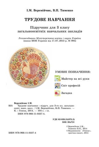 ТРУДОВЕ НАВЧАННЯ
Підручник для 3 класу
загальноосвітніх навчальних закладів
І.М. Веремійчик, В.П. Тименко
©	Веремійчик І.М.,
Тименко В.П., 2014
©	Видавництво «Генеза»,
оригінал-макет, 2014ISBN 978-966-11-0337-4
Рекомендовано Міністерством освіти і науки України
(наказ МОН України від 17.07.2013 р. № 994)
Умовні позначення:
	 	 Майстер на всі руки
	 	 Світ професій
	 	Загадка
В31
Веремійчик І.М.
	 Трудове навчання : підруч. для 3-го кл. загально-
освіт. навч. закл. / І.М. Веремійчик, В.П. Тименко. —
К. : Генеза, 2014. — 104 с. : іл.
	 ISBN 978-966-11-0337-4.
УДК 62-028.31(075.2)
ББК 30я721
 