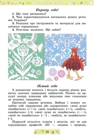20
Перевір себе!
1.	Що таке витинанка?
2.	Чим характеризуються витинанки різних регіо-
нів України?
3.	Розкажи про інструменти та матеріали для мо-
заїчного торцювання.
4. Розглянь малюнок. Що зайве?
Пізнай себе
З допомогою вчителя і батьків перевір рівень роз-
витку власних природних здібностей. Познач на ар-
куші паперу плюсами або мінусами твоє ставлення
до поданих тверджень.
Прочитай парами речення. Вибери і познач по-
трібне тобі твердження або заперечення: «мені дуже
подобається» (+++), «мені подобається» (++), «мабуть,
подобається» (+); «мені дуже не подобається» (– – –),
«мені не подобається» (– –) , «мабуть, не подобається»
(–).
Підрахуй кількість плюсів і мінусів, які ти дав
середовищам професій: ЛП  — людина і природа,
 