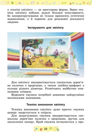 25
у техніці квілінгу — це просторова форма. Зараз тех-
ніка квілінгу набуває дедалі більшої популярності,
бо папероскручування не тільки приносить естетичне
задоволення, а й корисне для розумової діяльності
людини.
Інструменти для квілінгу
Для квілінгу використовується спеціальна дерев’я­
на паличка з прорізами, а також лінійка-трафарет з
колами різного діаметра. Розмічають майбутню ком-
позицію олівцем.
Відрізати смужки потрібної довжини найзручніше
маленькими ножицями.
Техніка виконання квілінгу
Техніка виконання квілінгу дуже проста: смужка
паперу закручується в спіраль.
Для закручування смужки використовується спе-
ціальна дерев’яна паличка з прорізами, зручна для
захоплення паперу. Край смужки вставляється у про-
 
