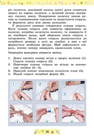 26
різ палички, вказівний палець однієї руки ставиться
зверху на торець палички, а великий палець підтри-
мує смужку знизу. Повертаючи паличку іншою ру-
кою за годинниковою стрілкою та закручуючи спіраль,
ти формуєш диск між двома пальцями.
У результаті повинна утворитися тужава спіраль.
Коли тужава спіраль уже повністю сформована на
паличці, потрібно затягнути паличку, та повернути її
на півоберта назад, щоб обережно зняти спіраль з
інструмента. Після цього спіраль розпускається до
потрібного розміру в колі на лінійці, а вже з неї
формується необхідна фігура. Щоб зафіксувати спі-
раль, кінчик паперу змащують крапелькою клею.
Потренуйся виконувати елементи квілінгу.
1.	 Довгу смужку паперу встав у проріз палички (1).
Скрути тужаву спіраль (2).
2.	 Перетвори тужаву спіраль на вільну за допомо-
гою лінійки (3—4).
3.	 Приклей кінчик невеликою кількістю клею (5).
4.	 Надай спіралі потрібної форми (6).
1 2
3
4 5 6
 