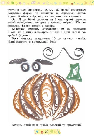 29
пусти в колі діаметром 18  мм. 5.  Надай елементам
потрібної форми та приклей до середньої деталі
з двох боків послідовно, як показано на малюнку.
Очі: 3  см білої смужки та 3  см чорної смужки
склей послідовно, закрути в тужаву спіраль. Кінчик
приклей. Брови виріж з паперу.
Капелюх: смужку завдовжки 20 см розпусти
в колі на лінійці діаметром 16  мм. Надай деталі по-
трібної форми.
Вуса: смужку завдовжки 10 см склади навпіл,
кінці закрути в протилежні боки.
Бачиш, який наш гарбуз товстий та округлий?
 