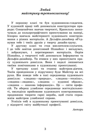 3
Любий
майстрику-третьокласнику!
У першому класі ти був художником-глядачем.
У художній праці тобі допомагали конструктори при-
роди: Сонцезайчик навчав творчості, Крапелька заохо­
чувала до кольорографічного проектування на папері,
Іскорка навчала майстерності художнього конструю-
вання з різних матеріалів. А Дельфін-дизайнер об’єд­
нував тебе і твоїх друзів у творчу дизайн-групу.
У другому класі ти став мислителем-слухачем.
І  до тебе завітав допитливий Пізнайко: і вигадувач,
і зображувач, і перетворювач матеріалів. Окрім
Пізнай­ка, у творчості тобі допомагали Інформатик та
Дель­фін-дизайнер. Ти вчився у них проектувати кра-
су художнього довкілля. Вони і надалі лишаються
твоїми­ помічниками в художньому проектуванні.
У третьому класі ти станеш майстром-діячем.
Твоїм провідником у підручнику буде Майстер на всі
руки. Він поведе тебе в такі середовища художнього
довкілля: «людина—природа», «людина—техніка»,
«лю­­дина—людина», «людина — художні образи»,
«людина — знакова інформація». Це — світи профе-
сій. Ти обереш улюблене середовище життєдіяльнос-
ті, оволодієш прийомами художнього конструювання,
продовжиш творити гарні ­вироби, щоб стати справ-
жнім майстром улюбленої справи.
Успіхів тобі в художньому проектуванні довкілля,
у відкритті світу майбутньої професії.
Автори
 