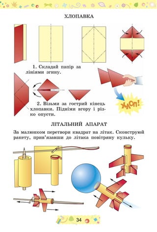 34
Хлопавка
1.	Складай папір за
лініями згину.
2.	Візьми за гострий кінець
хлопавки. Підніми вгору і різ-
ко опусти.
ЛІТАЛЬНИЙ АПАРАТ
За малюнком перетвори квадрат на літак. Сконструюй
ракету, прив’язавши до літака повітряну кульку.
 