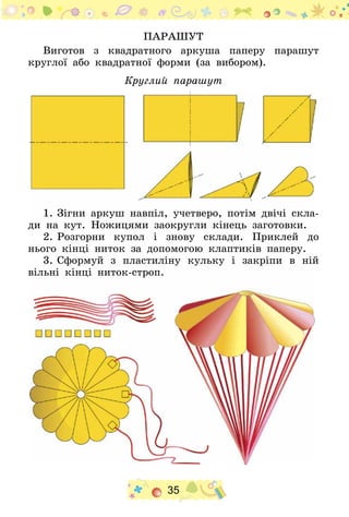 35
Парашут
Виготов з квадратного аркуша паперу парашут
круглої або квадратної форми (за вибором).
Круглий парашут
1.	Зігни аркуш навпіл, учетверо, потім двічі скла-
ди на кут. Ножицями заокругли кінець заготовки.
2.	Розгорни купол і знову склади. Приклей до
нього кінці ниток за допомогою клаптиків паперу.
3.	Сформуй з пластиліну кульку і закріпи в ній
вільні кінці ниток-строп.
 