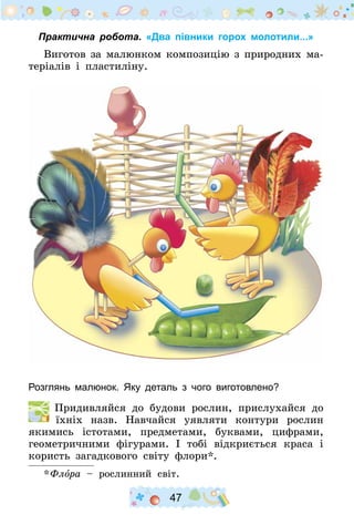 47
Практична робота. «Два півники горох молотили...»
Виготов за малюнком композицію з природних ма-
теріалів і пластиліну.
Розглянь малюнок. Яку деталь з чого виготовлено?
  Придивляйся до будови рослин, прислухайся до
їхніх назв. Навчайся уявляти контури рослин
якимись істотами, предметами, буквами, цифрами,
геометричними фігурами. І тобі відкриється краса і
користь загадкового світу флори*.
* Флора – рослинний світ.
 