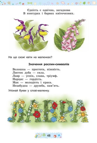 48
Єдність є одвічна, загадкова
В контурах і барвах квіточкових.
На що схожі квіти на малюнках?
Значення рослин-символів
Волошка  — простота, ніжність.
Листок дуба  — сила.
Лавр  — успіх, слава, тріумф.
Нарцис  — гордість.
Мак  — молодість і краса.
Незабудка  — дружба, пам’ять.
Упізнай букви у слові-малюнку.
 