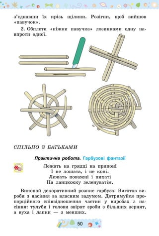 50
з’єднавши їх крізь щілини. Розігни, щоб вийшов
«павучок».
2.	Обплети «ніжки павучка» лозинками одну на-
впроти одної.
Спільно з батьками
Практична робота. Гарбузові фантазії
Лежать на грядці на припоні
І не лошата, і не коні.
Лежать поважні і пихаті
На ланцюжку зеленуватім.
Виконай декоративний розпис гарбуза. Виготов ви-
роби з насіння за власним задумом. Дотримуйся про-
порційного співвідношення частин у виробах з на-
сін­ня: тулуби і голови звірят зроби з більших зернят,
а вуха і лапки  — з менших.
 